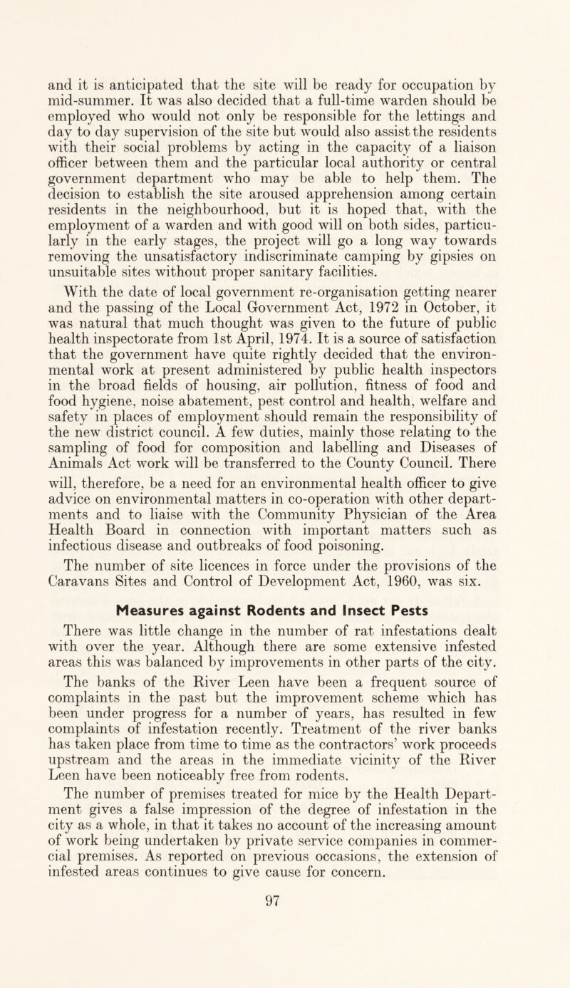 and it is anticipated that the site will be ready for occupation by mid-summer. It was also decided that a full-time warden should be employed who would not only be responsible for the lettings and day to day supervision of the site but would also assist the residents with their social problems by acting in the capacity of a liaison officer between them and the particular local authority or central government department who may be able to help them. The decision to establish the site aroused apprehension among certain residents in the neighbourhood, but it is hoped that, with the employment of a warden and with good will on both sides, particu¬ larly in the early stages, the project will go a long way towards removing the unsatisfactory indiscriminate camping by gipsies on unsuitable sites without proper sanitary facilities. With the date of local government re-organisation getting nearer and the passing of the Local Government Act, 1972 in October, it was natural that much thought was given to the future of public health inspectorate from 1st April, 1974. It is a source of satisfaction that the government have quite rightly decided that the environ¬ mental work at present administered by public health inspectors in the broad fields of housing, air pollution, fitness of food and food hygiene, noise abatement, pest control and health, welfare and safety in places of employment should remain the responsibility of the new district council. A few duties, mainly those relating to the sampling of food for composition and labelling and Diseases of Animals Act work will be transferred to the County Council. There will, therefore, be a need for an environmental health officer to give advice on environmental matters in co-operation with other depart¬ ments and to liaise with the Community Physician of the Area Health Board in connection with important matters such as infectious disease and outbreaks of food poisoning. The number of site licences in force under the provisions of the Caravans Sites and Control of Development Act, 1960, was six. Measures against Rodents and Insect Pests There was little change in the number of rat infestations dealt with over the year. Although there are some extensive infested areas this was balanced by improvements in other parts of the city. The banks of the River Leen have been a frequent source of complaints in the past but the improvement scheme which has been under progress for a number of years, has resulted in few complaints of infestation recently. Treatment of the river banks has taken place from time to time as the contractors’ work proceeds upstream and the areas in the immediate vicinity of the River Leen have been noticeably free from rodents. The number of premises treated for mice by the Health Depart¬ ment gives a false impression of the degree of infestation in the city as a whole, in that it takes no account of the increasing amount of work being undertaken by private service companies in commer¬ cial premises. As reported on previous occasions, the extension of infested areas continues to give cause for concern.