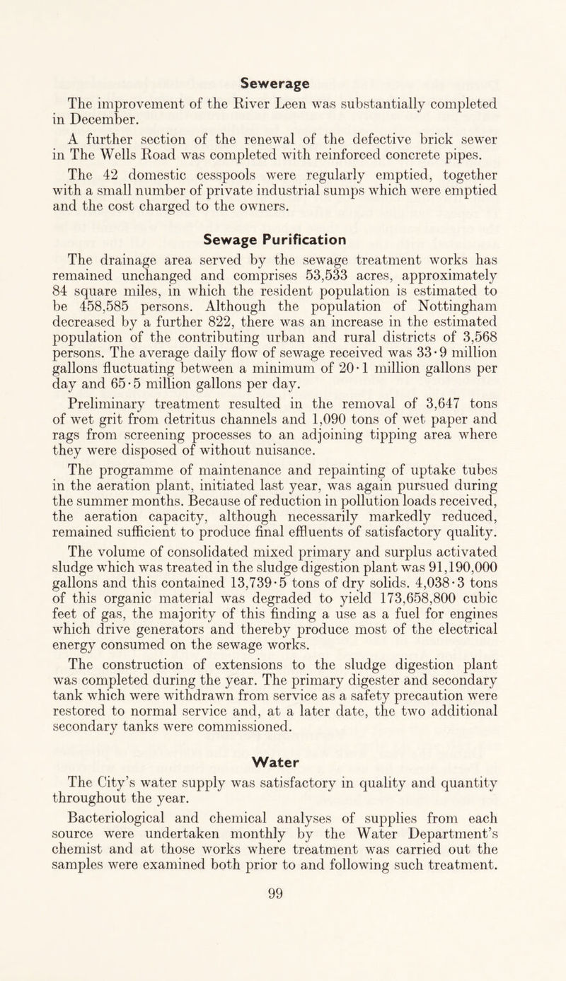 Sewerage The improvement of the River Leen was substantially completed in December. A further section of the renewal of the defective brick sewer in The Wells Road was completed with reinforced concrete pipes. The 42 domestic cesspools were regularly emptied, together with a small number of private industrial sumps which were emptied and the cost charged to the owners. Sewage Purification The drainage area served by the sewage treatment works has remained unchanged and comprises 53,533 acres, approximately 84 square miles, in which the resident population is estimated to be 458,585 persons. Although the population of Nottingham decreased by a further 822, there was an increase in the estimated population of the contributing urban and rural districts of 3,568 persons. The average daily flow of sewage received was 33-9 million gallons fluctuating between a minimum of 20-1 million gallons per day and 65 • 5 million gallons per day. Preliminary treatment resulted in the removal of 3,647 tons of wet grit from detritus channels and 1,090 tons of wet paper and rags from screening processes to an adjoining tipping area where they were disposed of without nuisance. The programme of maintenance and repainting of uptake tubes in the aeration plant, initiated last year, was again pursued during the summer months. Because of reduction in pollution loads received, the aeration capacity, although necessarily markedly reduced, remained sufficient to produce final effluents of satisfactory quality. The volume of consolidated mixed primary and surplus activated sludge which was treated in the sludge digestion plant was 91,190,000 gallons and this contained 13,739-5 tons of dry solids. 4,038-3 tons of this organic material was degraded to yield 173,658,800 cubic feet of gas, the majority of this finding a use as a fuel for engines which drive generators and thereby produce most of the electrical energy consumed on the sewage works. The construction of extensions to the sludge digestion plant was completed during the year. The primary digester and secondary tank which were withdrawn from service as a safety precaution were restored to normal service and, at a later date, the two additional secondary tanks were commissioned. Water The City’s water supply was satisfactory in quality and quantity throughout the year. Bacteriological and chemical analyses of supplies from each source were undertaken monthly by the Water Department’s chemist and at those works where treatment was carried out the samples were examined both prior to and following such treatment.