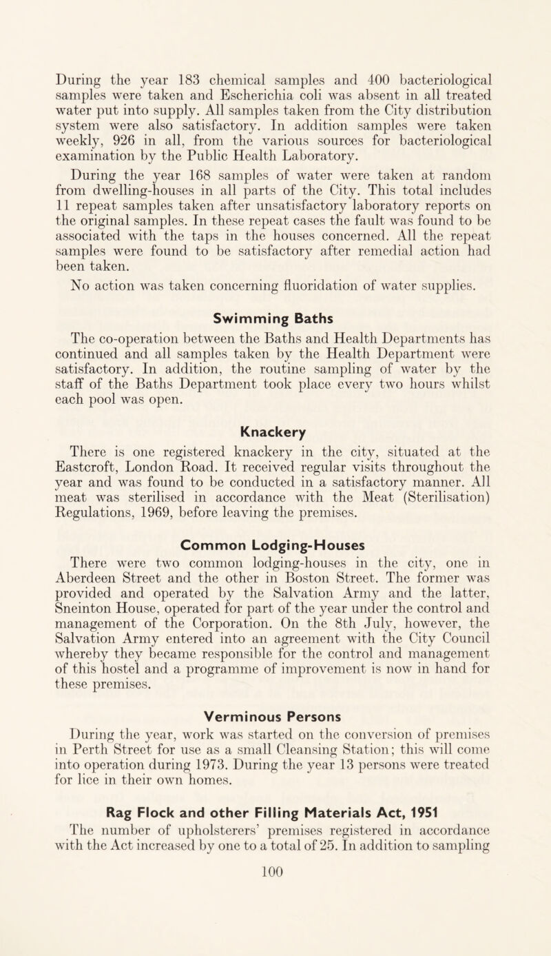 During the year 183 chemical samples and 400 bacteriological samples were taken and Escherichia coli was absent in all treated water put into supply. All samples taken from the City distribution system were also satisfactory. In addition samples were taken weekly, 926 in all, from the various sources for bacteriological examination by the Public Health Laboratory. During the year 168 samples of water were taken at random from dwelling-houses in all parts of the City. This total includes 11 repeat samples taken after unsatisfactory laboratory reports on the original samples. In these repeat cases the fault was found to be associated with the taps in the houses concerned. All the repeat samples were found to be satisfactory after remedial action had been taken. No action was taken concerning fluoridation of water supplies. Swimming Baths The co-operation between the Baths and Health Departments has continued and all samples taken by the Health Department were satisfactory. In addition, the routine sampling of water by the staff of the Baths Department took place every two hours whilst each pool was open. Knackery There is one registered knackery in the city, situated at the Eastcroft, London Road. It received regular visits throughout the year and was found to be conducted in a satisfactory manner. All meat was sterilised in accordance with the Meat (Sterilisation) Regulations, 1969, before leaving the premises. Common Lodging-Houses There were two common lodging-houses in the city, one in Aberdeen Street and the other in Boston Street. The former was provided and operated by the Salvation Army and the latter, Sneinton House, operated for part of the year under the control and management of the Corporation. On the 8th July, however, the Salvation Army entered into an agreement with the City Council whereby they became responsible for the control and management of this hostel and a programme of improvement is now in hand for these premises. Verminous Persons During the year, work was started on the conversion of premises in Perth Street for use as a small Cleansing Station; this will come into operation during 1973. During the year 13 persons were treated for lice in their own homes. Rag Flock and other Filling Materials Act, 1951 The number of upholsterers’ premises registered in accordance with the Act increased by one to a total of 25. In addition to sampling