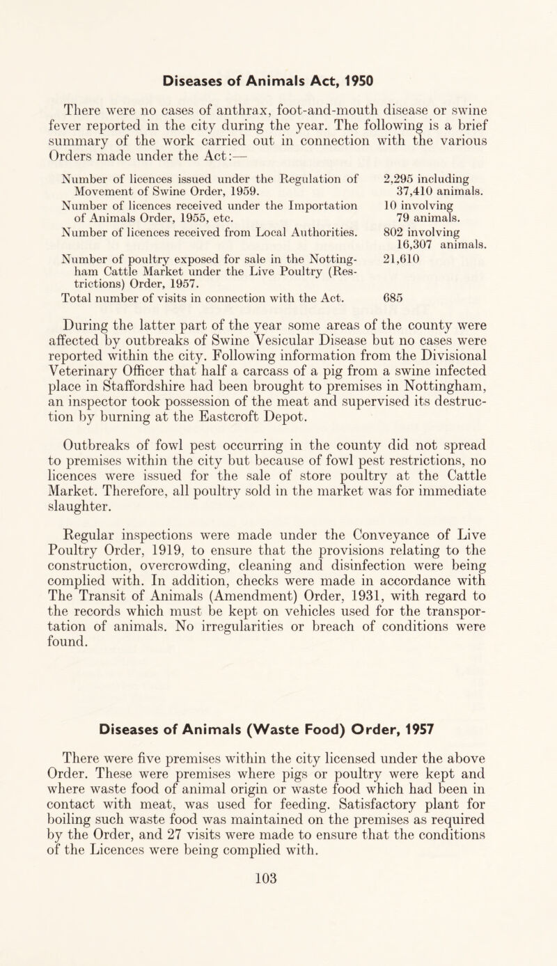 Diseases of Animals Act, 1950 There were no cases of anthrax, foot-and-mouth disease or swine fever reported in the city during the year. The following is a brief summary of the work carried out in connection with the various Orders made under the Act:— Number of licences issued under the Regulation of Movement of Swine Order, 1959. Number of licences received under the Importation of Animals Order, 1955, etc. Number of licences received from Local Authorities. Number of poultry exposed for sale in the Notting¬ ham Cattle Market under the Live Poultry (Res¬ trictions) Order, 1957. Total number of visits in connection with the Act. 2,295 including 37,410 animals. 10 involving 79 animals. 802 involving 16,307 animals. 21,610 685 During the latter part of the year some areas of the county were affected by outbreaks of Swine Vesicular Disease but no cases were reported within the city. Following information from the Divisional Veterinary Officer that half a carcass of a pig from a swine infected place in Staffordshire had been brought to premises in Nottingham, an inspector took possession of the meat and supervised its destruc¬ tion by burning at the Eastcroft Depot. Outbreaks of fowl pest occurring in the county did not spread to premises within the city but because of fowl pest restrictions, no licences were issued for the sale of store poultry at the Cattle Market. Therefore, all poultry sold in the market was for immediate slaughter. Regular inspections were made under the Conveyance of Live Poultry Order, 1919, to ensure that the provisions relating to the construction, overcrowding, cleaning and disinfection were being complied with. In addition, checks were made in accordance with The Transit of Animals (Amendment) Order, 1931, with regard to the records which must be kept on vehicles used for the transpor¬ tation of animals. No irregularities or breach of conditions were found. Diseases of Animals (Waste Food) Order, 1957 There were five premises within the city licensed under the above Order. These were premises where pigs or poultry were kept and where waste food of animal origin or waste food which had been in contact with meat, was used for feeding. Satisfactory plant for boiling such waste food was maintained on the premises as required by the Order, and 27 visits were made to ensure that the conditions of the Licences were being complied with.
