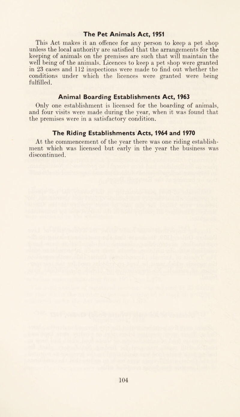The Pet Animals Act, 1951 This Act makes it an offence for any person to keep a pet shop unless the local authority are satisfied that the arrangements for the keeping of animals on the premises are such that will maintain the well being of the animals. Licences to keep a pet shop were granted in 23 cases and 112 inspections were made to find out whether the conditions under which the licences were granted were being fulfilled. Animal Boarding Establishments Act, 1963 Only one establishment is licensed for the boarding of animals, and four visits were made during the year, when it was found that the premises were in a satisfactory condition. The Riding Establishments Acts, 1964 and 1970 At the commencement of the year there was one riding establish¬ ment which was licensed but early in the year the business was discontinued.