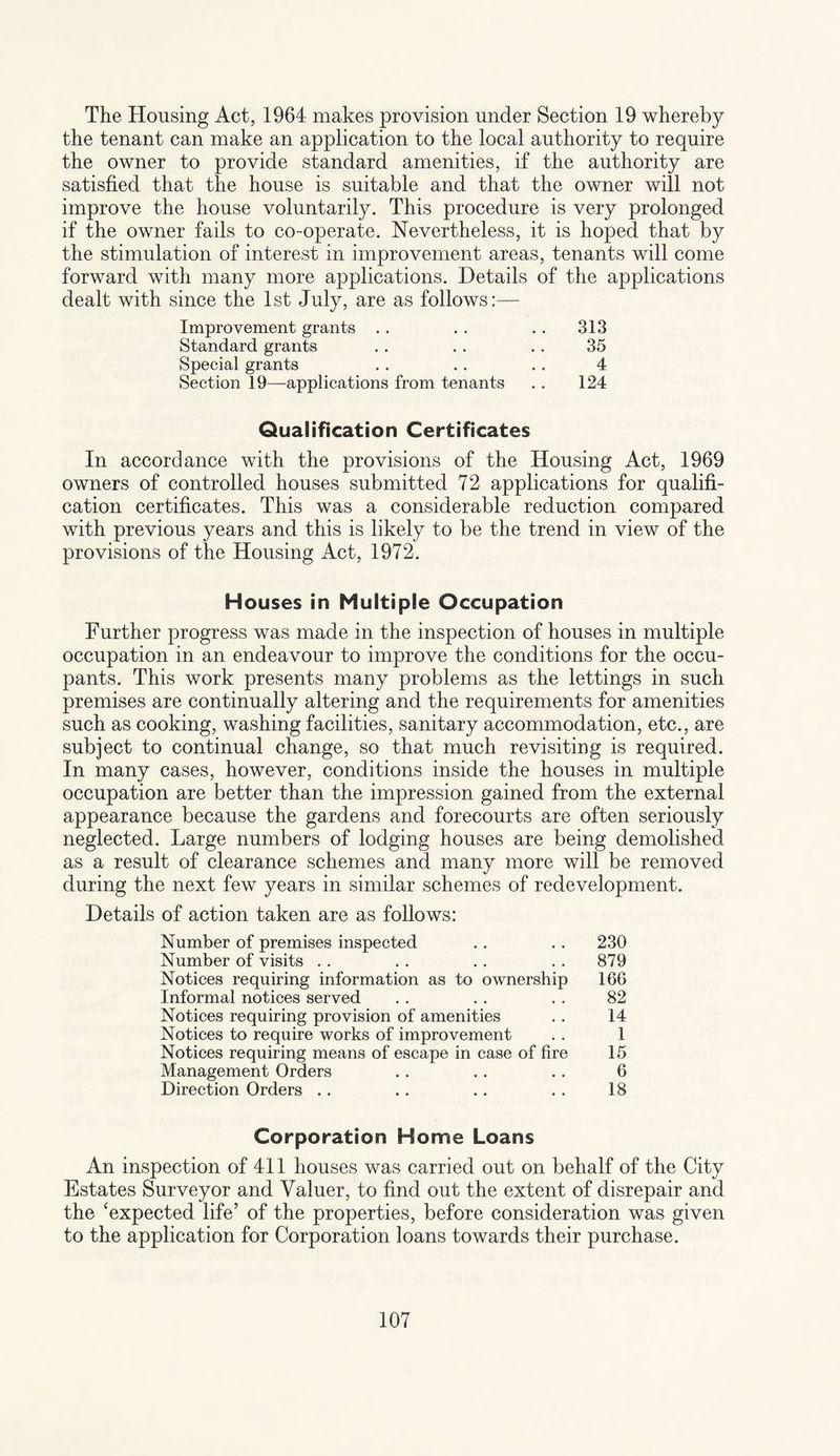 The Housing Act, 1964 makes provision under Section 19 whereby the tenant can make an application to the local authority to require the owner to provide standard amenities, if the authority are satisfied that the house is suitable and that the owner will not improve the house voluntarily. This procedure is very prolonged if the owner fails to co-operate. Nevertheless, it is hoped that by the stimulation of interest in improvement areas, tenants will come forward with many more applications. Details of the applications dealt with since the 1st July, are as follows:— Improvement grants . . . . . . 313 Standard grants . . . . . . 35 Special grants . . .. . . 4 Section 19—applications from tenants .. 124 Qualification Certificates In accordance with the provisions of the Housing Act, 1969 owners of controlled houses submitted 72 applications for qualifi¬ cation certificates. This was a considerable reduction compared with previous years and this is likely to be the trend in view of the provisions of the Housing Act, 1972. Houses in Multiple Occupation Further progress was made in the inspection of houses in multiple occupation in an endeavour to improve the conditions for the occu¬ pants. This work presents many problems as the lettings in such premises are continually altering and the requirements for amenities such as cooking, washing facilities, sanitary accommodation, etc., are subject to continual change, so that much revisiting is required. In many cases, however, conditions inside the houses in multiple occupation are better than the impression gained from the external appearance because the gardens and forecourts are often seriously neglected. Large numbers of lodging houses are being demolished as a result of clearance schemes and many more will be removed during the next few years in similar schemes of redevelopment. Details of action taken are as follows: Number of premises inspected . . .. 230 Number of visits . . . . .. . . 879 Notices requiring information as to ownership 166 Informal notices served . . . . . . 82 Notices requiring provision of amenities . . 14 Notices to require works of improvement . . 1 Notices requiring means of escape in case of fire 15 Management Orders .. .. .. 6 Direction Orders .. .. .. .. 18 Corporation Home Loans An inspection of 411 houses was carried out on behalf of the City Estates Surveyor and Valuer, to find out the extent of disrepair and the ‘expected life’ of the properties, before consideration was given to the application for Corporation loans towards their purchase.