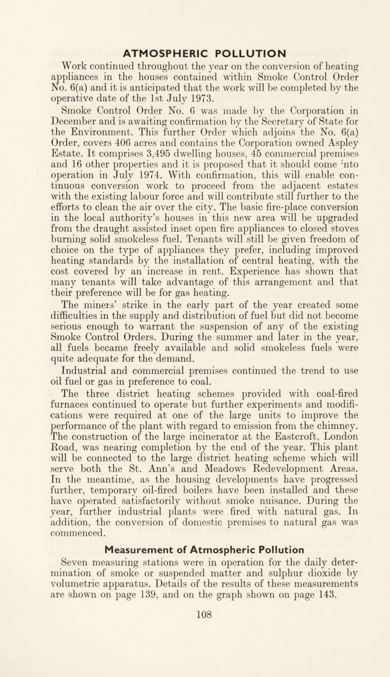 ATMOSPHERIC POLLUTION Work continued throughout the year on the conversion of heating appliances in the houses contained within Smoke Control Order No. 6(a) and it is anticipated that the work will be completed by the operative date of the 1st July 1973. Smoke Control Order No. 6 was made by the Corporation in December and is awaiting confirmation by the Secretary of State for the Environment. This further Order which adjoins the No. 6(a) Order, covers 406 acres and contains the Corporation owned Aspley Estate. It comprises 3,495 dwelling houses, 45 commercial premises and 16 other properties and it is proposed that it should come mto operation in July 1974. With confirmation, this will enable con¬ tinuous conversion work to proceed from the adjacent estates with the existing labour force and will contribute still further to the efforts to clean the air over the city. The basic fire-place conversion in the local authority’s houses in this new area will be upgraded from the draught assisted inset open fire appliances to closed stoves burning solid smokeless fuel. Tenants will still be given freedom of choice on the type of appliances they prefer, including improved heating standards by the installation of central heating, with the cost covered by an increase in rent. Experience has shown that many tenants will take advantage of this arrangement and that their preference will be for gas heating. The miners’ strike in the early part of the year created some difficulties in the supply and distribution of fuel but did not become serious enough to warrant the suspension of any of the existing Smoke Control Orders. During the summer and later in the year, all fuels became freely available and solid smokeless fuels were quite adequate for the demand. Industrial and commercial premises continued the trend to use oil fuel or gas in preference to coal. The three district heating schemes provided with coal-fired furnaces continued to operate but further experiments and modifi¬ cations were required at one of the large units to improve the performance of the plant with regard to emission from the chimney. The construction of the large incinerator at the Eastcroft, London Road, was nearing completion by the end of the year. This plant will be connected to the large district heating scheme which will serve both the St. Ann’s and Meadows Redevelopment Areas. In the meantime, as the housing developments have progressed further, temporary oil-fired boilers have been installed and these have operated satisfactorily without smoke nuisance. During the year, further industrial plants were fired with natural gas. In addition, the conversion of domestic premises to natural gas was commenced. Measurement of Atmospheric Pollution Seven measuring stations were in operation for the daily deter¬ mination of smoke or suspended matter and sulphur dioxide by volumetric apparatus. Details of the results of these measurements are shown on page 139, and on the graph shown on page 143.