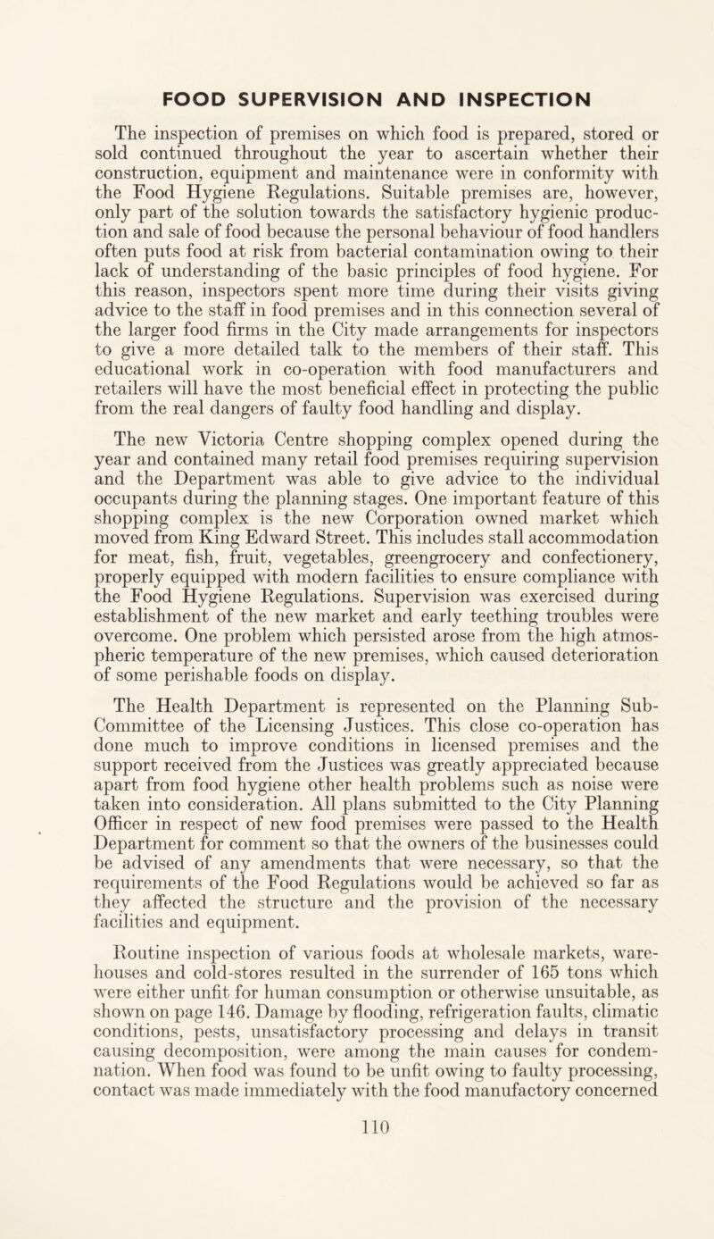 FOOD SUPERVISION AND INSPECTION The inspection of premises on which food is prepared, stored or sold continued throughout the year to ascertain whether their construction, equipment and maintenance were in conformity with the Food Hygiene Regulations. Suitable premises are, however, only part of the solution towards the satisfactory hygienic produc¬ tion and sale of food because the personal behaviour of food handlers often puts food at risk from bacterial contamination owing to their lack of understanding of the basic principles of food hygiene. For this reason, inspectors spent more time during their visits giving advice to the staff in food premises and in this connection several of the larger food firms in the City made arrangements for inspectors to give a more detailed talk to the members of their staff. This educational work in co-operation with food manufacturers and retailers will have the most beneficial effect in protecting the public from the real dangers of faulty food handling and display. The new Victoria Centre shopping complex opened during the year and contained many retail food premises requiring supervision and the Department was able to give advice to the individual occupants during the planning stages. One important feature of this shopping complex is the new Corporation owned market which moved from King Edward Street. This includes stall accommodation for meat, fish, fruit, vegetables, greengrocery and confectionery, properly equipped with modern facilities to ensure compliance with the Food Hygiene Regulations. Supervision was exercised during establishment of the new market and early teething troubles were overcome. One problem which persisted arose from the high atmos¬ pheric temperature of the new premises, which caused deterioration of some perishable foods on display. The Health Department is represented on the Planning Sub- Committee of the Licensing Justices. This close co-operation has done much to improve conditions in licensed premises and the support received from the Justices was greatly appreciated because apart from food hygiene other health problems such as noise were taken into consideration. All plans submitted to the City Planning Officer in respect of new food premises were passed to the Health Department for comment so that the owners of the businesses could be advised of any amendments that were necessary, so that the requirements of the Food Regulations would be achieved so far as they affected the structure and the provision of the necessary facilities and equipment. Routine inspection of various foods at wholesale markets, ware¬ houses and cold-stores resulted in the surrender of 165 tons which were either unfit for human consumption or otherwise unsuitable, as shown on page 146. Damage by flooding, refrigeration faults, climatic conditions, pests, unsatisfactory processing and delays in transit causing decomposition, were among the main causes for condem¬ nation. When food was found to be unfit owing to faulty processing, contact was made immediately with the food manufactory concerned