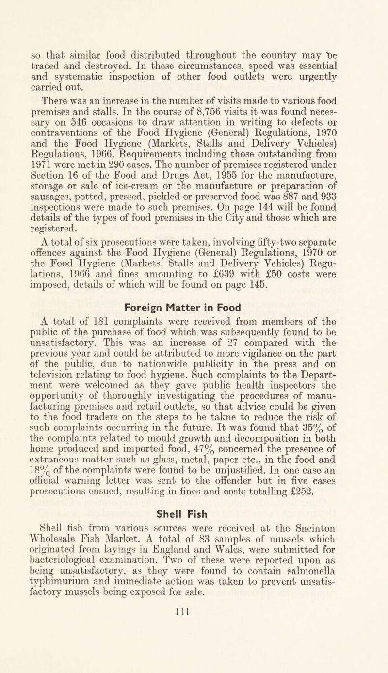 so that similar food distributed throughout the country may t>e traced and destroyed. In these circumstances, speed was essential and systematic inspection of other food outlets were urgently carried out. There was an increase in the number of visits made to various food premises and stalls. In the course of 8,756 visits it was found neces¬ sary on 546 occasions to draw attention in writing to defects or contraventions of the Food Hygiene (General) Regulations, 1970 and the Food Hygiene (Markets, Stalls and Delivery Vehicles) Regulations, 1966. Requirements including those outstanding from 1971 were met in 290 cases. The number of premises registered under Section 16 of the Food and Drugs Act, 1955 for the manufacture, storage or sale of ice-cream or the manufacture or preparation of sausages, potted, pressed, pickled or preserved food was 887 and 933 inspections were made to such premises. On page 144 will be found details of the types of food premises in the City and those which are registered. A total of six prosecutions were taken, involving fifty-two separate offences against the Food Hygiene (General) Regulations, 1970 or the Food Hygiene (Markets, Stalls and Delivery Vehicles) Regu¬ lations, 1966 and fines amounting to £639 with £50 costs were imposed, details of which will be found on page 145. Foreign Matter in Food A total of 181 complaints were received from members of the public of the purchase of food which was subsequently found to be unsatisfactory. This was an increase of 27 compared with the previous year and could be attributed to more vigilance on the part of the public, due to nationwide publicity in the press and on television relating to food hygiene. Such complaints to the Depart¬ ment were welcomed as they gave public health inspectors the opportunity of thoroughly investigating the procedures of manu¬ facturing premises and retail outlets, so that advice could be given to the food traders on the steps to be takne to reduce the risk of such complaints occurring in the future. It was found that 35% of the complaints related to mould growth and decomposition in both home produced and imported food, 47% concerned the presence of extraneous matter such as glass, metal, paper etc., in the food and 18% of the complaints were found to be unjustified. In one case an official warning letter was sent to the offender but in five cases prosecutions ensued, resulting in fines and costs totalling £252. Shell Fish Shell fish from various sources were received at the Sneinton Wholesale Fish Market. A total of 83 samples of mussels which originated from layings in England and Wales, were submitted for bacteriological examination. Two of these were reported upon as being unsatisfactory, as they were found to contain salmonella typhimurium and immediate action was taken to prevent unsatis¬ factory mussels being exposed for sale. Ill