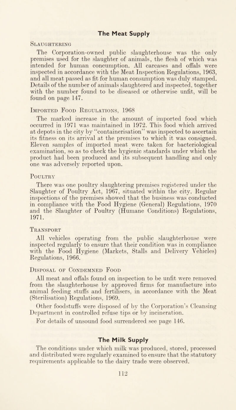 The Meat Supply Slaughtering The Corporation-owned public slaughterhouse was the only premises used for the slaughter of animals, the flesh of which was intended for human concumption. All carcases and offals were inspected in accordance with the Meat Inspection Regulations, 1963, and all meat passed as fit for human consumption was duly stamped. Details of the number of animals slaughtered and inspected, together with the number found to be diseased or otherwise unfit, will be found on page 147. Imported Food Regulations, 1968 The marked increase in the amount of imported food which occurred in 1971 was maintained in 1972. This food which arrived at depots in the city by “containerisation” was inspected to ascertain its fitness on its arrival at the premises to which it was consigned. Eleven samples of imported meat were taken for bacteriological examination, so as to check the hygienic standards under which the product had been produced and its subsequent handling and only one was adversely reported upon. Poultry There was one poultry slaughtering premises registered under the Slaughter of Poultry Act, 1967, situated within the city. Regular inspections of the premises showed that the business was conducted in compliance with the Food Hygiene (General) Regulations, 1970 and the Slaughter of Poultry (Humane Conditions) Regulations, 1971. Transport All vehicles operating from the public slaughterhouse were inspected regularly to ensure that their condition was in compliance with the Food Hygiene (Markets, Stalls and Delivery Vehicles) Regulations, 1966. Disposal of Condemned Food All meat and offals found on inspection to be unfit were removed from the slaughterhouse by approved firms for manufacture into animal feeding stuffs and fertilisers, in accordance with the Meat (Sterilisation) Regulations, 1969. Other foodstuffs were disposed of by the Corporation’s Cleansing Department in controlled refuse tips or by incineration. For details of unsound food surrendered see page 146. The Milk Supply The conditions under which milk was produced, stored, processed and distributed were regularly examined to ensure that the statutory requirements applicable to the dairy trade were observed.