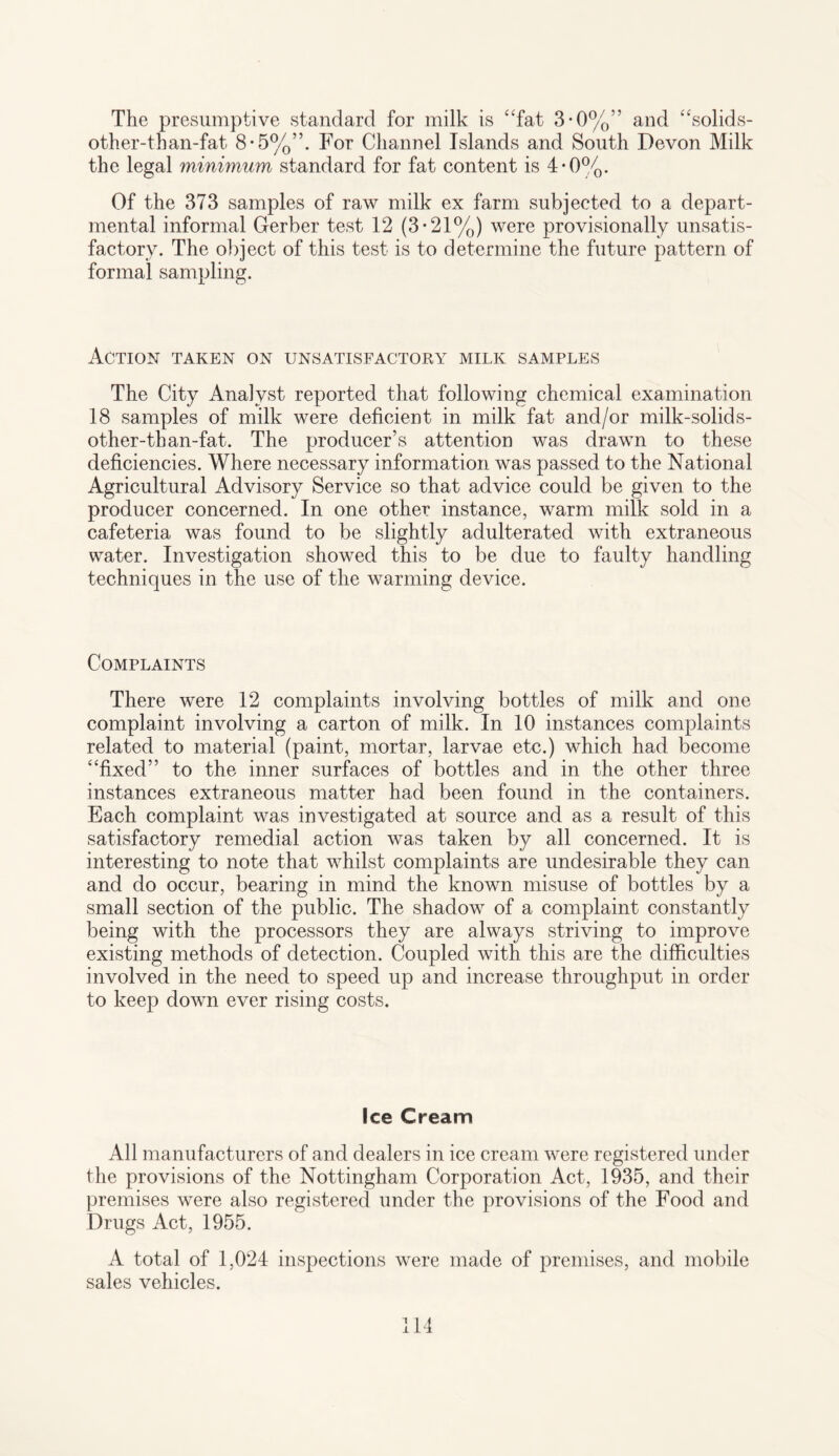The presumptive standard for milk is “fat 3*0%” and “solids- other-than-fat 8-5%”. For Channel Islands and South Devon Milk the legal minimum standard for fat content is 4-0%. Of the 373 samples of raw milk ex farm subjected to a depart¬ mental informal Gerber test 12 (3*21%) were provisionally unsatis¬ factory. The object of this test is to determine the future pattern of formal sampling. Action taken on unsatisfactory milk samples The City Analyst reported that following chemical examination 18 samples of milk were deficient in milk fat and/or milk-solids- other-tban-fat. The producer’s attention was drawn to these deficiencies. Where necessary information was passed to the National Agricultural Advisory Service so that advice could be given to the producer concerned. In one other instance, warm milk sold in a cafeteria was found to be slightly adulterated with extraneous water. Investigation showed this to be due to faulty handling techniques in the use of the warming device. Complaints There were 12 complaints involving bottles of milk and one complaint involving a carton of milk. In 10 instances complaints related to material (paint, mortar, larvae etc.) which had become “fixed” to the inner surfaces of bottles and in the other three instances extraneous matter had been found in the containers. Each complaint was investigated at source and as a result of this satisfactory remedial action was taken by all concerned. It is interesting to note that whilst complaints are undesirable they can and do occur, bearing in mind the known misuse of bottles by a small section of the public. The shadow of a complaint constantly being with the processors they are always striving to improve existing methods of detection. Coupled with this are the difficulties involved in the need to speed up and increase throughput in order to keep down ever rising costs. Ice Cream All manufacturers of and dealers in ice cream were registered under the provisions of the Nottingham Corporation Act, 1935, and their premises were also registered under the provisions of the Food and Drugs Act, 1955. A total of 1,024 inspections were made of premises, and mobile sales vehicles.