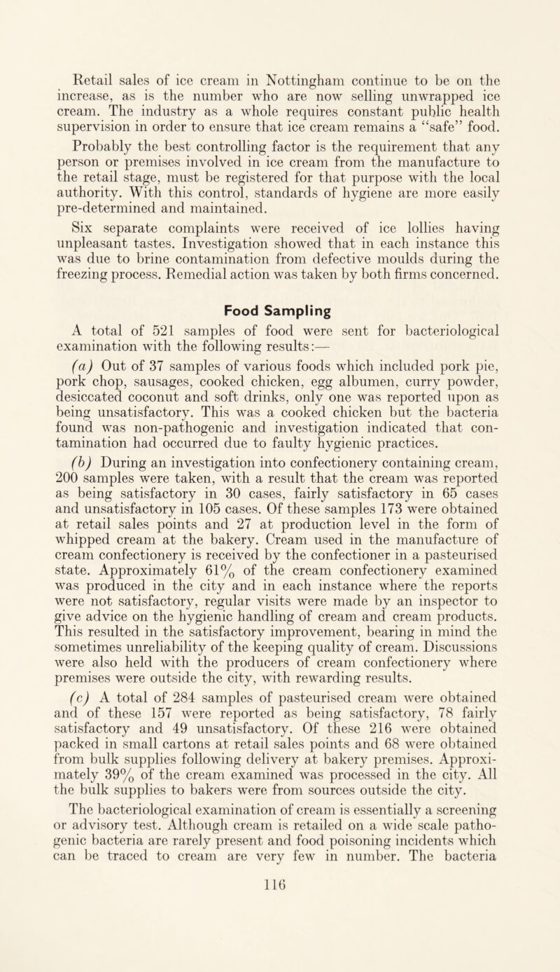 Retail sales of ice cream in Nottingham continue to be on the increase, as is the number who are now selling unwrapped ice cream. The industry as a whole requires constant public health supervision in order to ensure that ice cream remains a “safe” food. Probably the best controlling factor is the requirement that any person or premises involved in ice cream from the manufacture to the retail stage, must be registered for that purpose with the local authority. With this control, standards of hygiene are more easily pre-determined and maintained. Six separate complaints were received of ice lollies having unpleasant tastes. Investigation showed that in each instance this was due to brine contamination from defective moulds during the freezing process. Remedial action was taken by both firms concerned. Food Sampling A total of 521 samples of food were sent for bacteriological examination with the following results:— (a) Out of 37 samples of various foods which included pork pie, pork chop, sausages, cooked chicken, egg albumen, curry powder, desiccated coconut and soft drinks, only one was reported upon as being unsatisfactory. This was a cooked chicken but the bacteria found was non-pathogenic and investigation indicated that con¬ tamination had occurred due to faulty hygienic practices. (b) During an investigation into confectionery containing cream, 200 samples were taken, with a result that the cream was reported as being satisfactory in 30 cases, fairly satisfactory in 65 cases and unsatisfactory in 105 cases. Of these samples 173 were obtained at retail sales points and 27 at production level in the form of whipped cream at the bakery. Cream used in the manufacture of cream confectionery is received by the confectioner in a pasteurised state. Approximately 61% of the cream confectionery examined was produced in the city and in each instance where the reports were not satisfactory, regular visits were made by an inspector to give advice on the hygienic handling of cream and cream products. This resulted in the satisfactory improvement, bearing in mind the sometimes unreliability of the keeping quality of cream. Discussions were also held with the producers of cream confectionery where premises were outside the city, with rewarding results. (c) A total of 284 samples of pasteurised cream were obtained and of these 157 were reported as being satisfactory, 78 fairly satisfactory and 49 unsatisfactory. Of these 216 were obtained packed in small cartons at retail sales points and 68 were obtained from bulk supplies following delivery at bakery premises. Approxi¬ mately 39% of the cream examined was processed in the city. All the bulk supplies to bakers were from sources outside the city. The bacteriological examination of cream is essentially a screening or advisory test. Although cream is retailed on a wide scale patho¬ genic bacteria are rarely present and food poisoning incidents which can be traced to cream are very few in number. The bacteria
