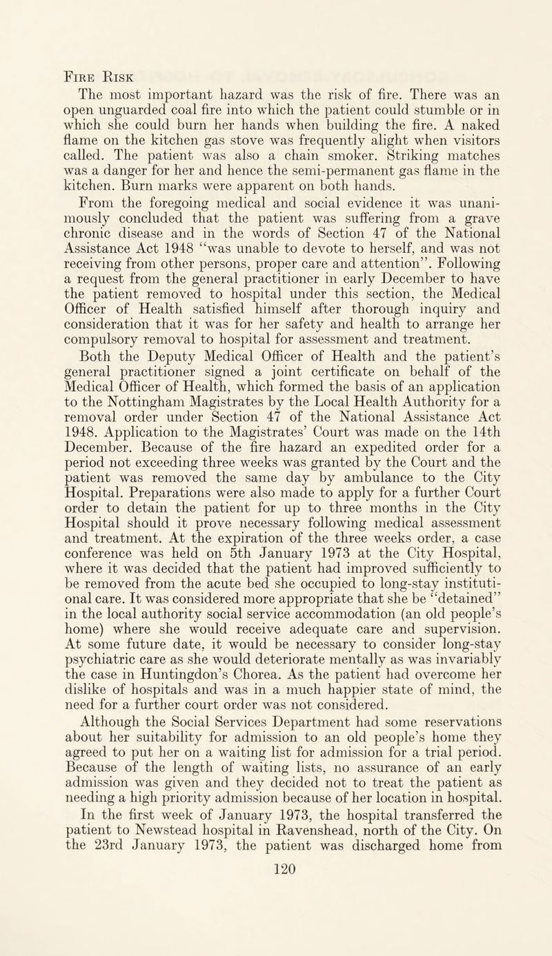 Fire Risk The most important hazard was the risk of fire. There was an open unguarded coal fire into which the patient could stumble or in which she could burn her hands when building the fire. A naked flame on the kitchen gas stove was frequently alight when visitors called. The patient was also a chain smoker. Striking matches was a danger for her and hence the semi-permanent gas flame in the kitchen. Burn marks were apparent on both hands. From the foregoing medical and social evidence it was unani¬ mously concluded that the patient was suffering from a grave chronic disease and in the words of Section 47 of the National Assistance Act 1948 “was unable to devote to herself, and was not receiving from other persons, proper care and attention”. Following a request from the general practitioner in early December to have the patient removed to hospital under this section, the Medical Officer of Health satisfied himself after thorough inquiry and consideration that it was for her safety and health to arrange her compulsory removal to hospital for assessment and treatment. Both the Deputy Medical Officer of Health and the patient’s general practitioner signed a joint certificate on behalf of the Medical Officer of Health, which formed the basis of an application to the Nottingham Magistrates by the Local Health Authority for a removal order under Section 47 of the National Assistance Act 1948. Application to the Magistrates’ Court was made on the 14th December. Because of the fire hazard an expedited order for a period not exceeding three weeks was granted by the Court and the patient was removed the same day by ambulance to the City Hospital. Preparations were also made to apply for a further Court order to detain the patient for up to three months in the City Hospital should it prove necessary following medical assessment and treatment. At the expiration of the three weeks order, a case conference was held on 5th January 1973 at the City Hospital, where it was decided that the patient had improved sufficiently to be removed from the acute bed she occupied to long-stay instituti¬ onal care. It was considered more appropriate that she be “detained” in the local authority social service accommodation (an old people’s home) where she would receive adequate care and supervision. At some future date, it would be necessary to consider long-stay psychiatric care as she would deteriorate mentally as was invariably the case in Huntingdon’s Chorea. As the patient had overcome her dislike of hospitals and was in a much happier state of mind, the need for a further court order was not considered. Although the Social Services Department had some reservations about her suitability for admission to an old people’s home they agreed to put her on a waiting list for admission for a trial period. Because of the length of waiting lists, no assurance of an early admission was given and they decided not to treat the patient as needing a high priority admission because of her location in hospital. In the first week of January 1973, the hospital transferred the patient to Newstead hospital in Ravenshead, north of the City. On the 23rd January 1973, the patient was discharged home from