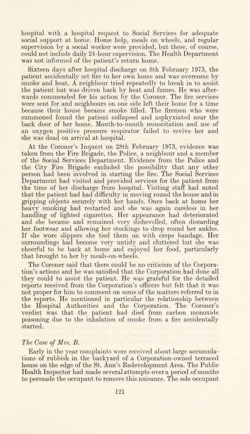 hospital with a hospital request to Social Services for adequate social support at home. Home help, meals on wheels, and regular supervision by a social worker were provided, but these, of course, could not include daily 24-hour supervision. The Health Department was not informed of the patient’s return home. Sixteen days after hospital discharge on 8th February 1973, the patient accidentally set fire to her own home and was overcome by smoke and heat. A neighbour tried repeatedly to break in to assist the patient but was driven back by heat and fumes. He was after¬ wards commended for his action by the Coroner. The fire services were sent for and neighbours on one side left their home for a time because their house became smoke filled. The firemen who were summoned found the patient collapsed and asphyxiated near the back door of her home. Mouth-to-mouth resuscitation and use of an oxygen positive pressure respirator failed to revive her and she was dead on arrival at hospital. At the Coroner’s Inquest on 28th February 1973, evidence was taken from the Fire Brigade, the Police, a neighbour and a member of the Social Services Department. Evidence from the Police and the City Fire Brigade excluded the possibility that any other person had been involved in starting the fire. The Social Services Department had visited and provided services for the patient from the time of her discharge from hospital. Visiting staff had noted that the patient had had difficulty in moving round the house and in gripping objects securely with her hands. Once back at home her heavy smoking had restarted and she was again careless in her handling of lighted cigarettes. Her appearance had deteriorated and she became and remained very dishevelled, often discarding her footwear and allowing her stockings to drop round her ankles. If she wore slippers she tied them on with crepe bandage. Her surroundings had become very untidy and cluttered but she was cheerful to be back at home and enjoyed her food, particularly that brought to her by meals-on-wheels. The Coroner said that there could be no criticism of the Corpora¬ tion’s actions and he was satisfied that the Corporation had done all they could to assist the patient. He was grateful for the detailed reports received from the Corporation’s officers but felt that it was not proper for him to comment on some of the matters referred to in the reports. He mentioned in particular the relationship between the Hospital Authorities and the Corporation. The Coroner’s verdict was that the patient had died from carbon monoxide poisoning due to the inhalation of smoke from a fire accidentally started. The Case of Mrs. B. Early in the year complaints were received about large accumula¬ tions of rubbish in the backyard of a Corporation-owned terraced house on the edge of the St. Ann’s Bedevelopment Area. The Public Health Inspector had made several attempts over a period of months to persuade the occupant to remove this nuisance. The sole occupant