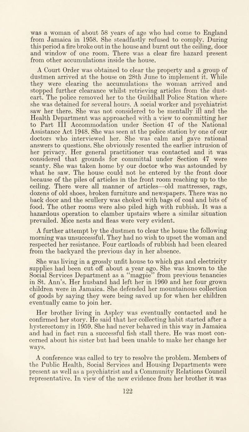 was a woman of about 58 years of age who had come to England from Jamaica in 1958. She steadfastly refused to comply. During this period a fire broke out in the house and burnt out the ceiling, door and window of one room. There was a clear fire hazard present from other accumulations inside the house. A Court Order was obtained to clear the property and a group of dustmen arrived at the house on 28th June to implement it. While they were clearing the accumulations the woman arrived and stopped further clearance whilst retrieving articles from the dust¬ cart. The police removed her to the Guildhall Police Station where she was detained for several hours. A social worker and psychiatrist saw her there. She was not considered to be mentally ill and the Health Department was approached with a view to committing her to Part III Accommodation under Section 47 of the National Assistance Act 1948. She was seen at the police station by one of our doctors who interviewed her. She was calm and gave rational answers to questions. She obviously resented the earlier intrusion of her privacy. Her general practitioner was contacted and it was considered that grounds for committal under Section 47 were scanty. She was taken home by our doctor who was astounded by what he saw. The house could not be entered by the front door because of the piles of articles in the front room reaching up to the ceiling. There, were all manner of articles—old mattresses, rags, dozens of old shoes, broken furniture and newspapers. There was no back door and the scullery was choked with bags of coal and bits of food. The other rooms were also piled high with rubbish. It was a hazardous operation to clamber upstairs where a similar situation prevailed. Mice nests and fleas were very evident. A further attempt by the dustmen to clear the house the following morning was unsuccessful. They had no wish to upset the woman and respected her resistance. Four cartloads of rubbish had been cleared from the backyard the previous day in her absence. She was living in a grossly unfit house to which gas and electricity supplies had been cut off about a year ago. She was known to the Social Services Department as a “magpie” from previous tenancies in St. Ann’s. Her husband had left her in 1960 and her four grown children were in Jamaica. She defended her mountainous collection of goods by saying they were being saved up for when her children eventually came to join her. Her brother living in Aspley was eventually contacted and he confirmed her story. He said that her collecting habit started after a hysterectomy in 1959. She had never behaved in this way in Jamaica and had in fact run a successful fish stall there. He was most con¬ cerned about his sister but had been unable to make her change her ways. A conference was called to try to resolve the problem. Members of the Public Health, Social Services and Housing Departments were present as well as a psychiatrist and a Community Delations Council representative. In view of the new evidence from her brother it was