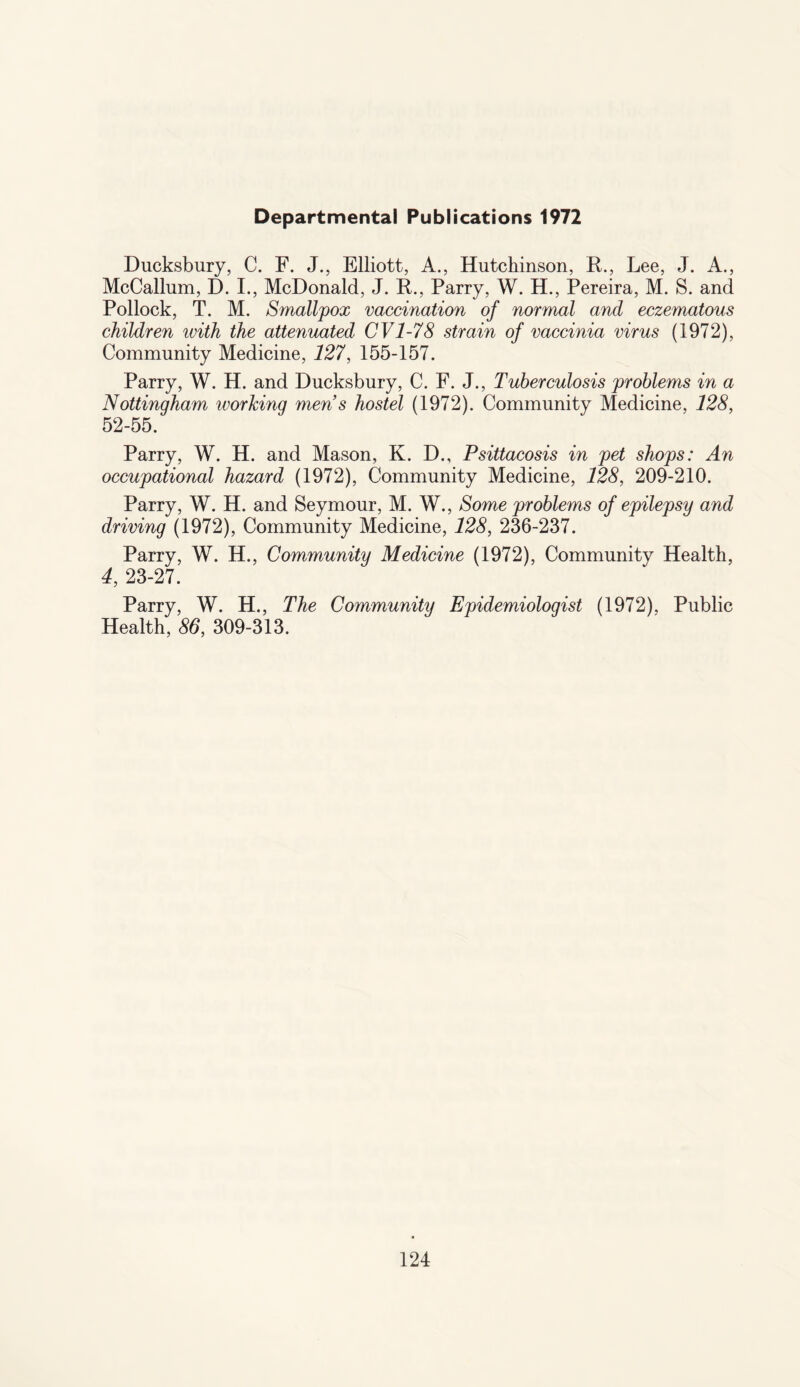 Departmental Publications 1972 Ducksbury, C. F. J., Elliott, A., Hutchinson, R., Lee, J. A., McCallum, D. I., McDonald, J. R., Parry, W. H., Pereira, M. S. and Pollock, T. M. Smallpox vaccination of normal and eczematous children with the attenuated CV1-78 strain of vaccinia virus (1972), Community Medicine, 127, 155-157. Parry, W. H. and Ducksbury, C. F. J., Tuberculosis problems in a Nottingham working men s hostel (1972). Community Medicine, 128, 52-55. Parry, W. H. and Mason, K. D., Psittacosis in pet shops: An occupational hazard (1972), Community Medicine, 128, 209-210. Parry, W. H. and Seymour, M. W., Some problems of epilepsy and driving (1972), Community Medicine, 128, 236-237. Parry, W. H., Community Medicine (1972), Community Health, 4, 23-27. Parry, W. H., The Community Epidemiologist (1972), Public Health, 86, 309-313.