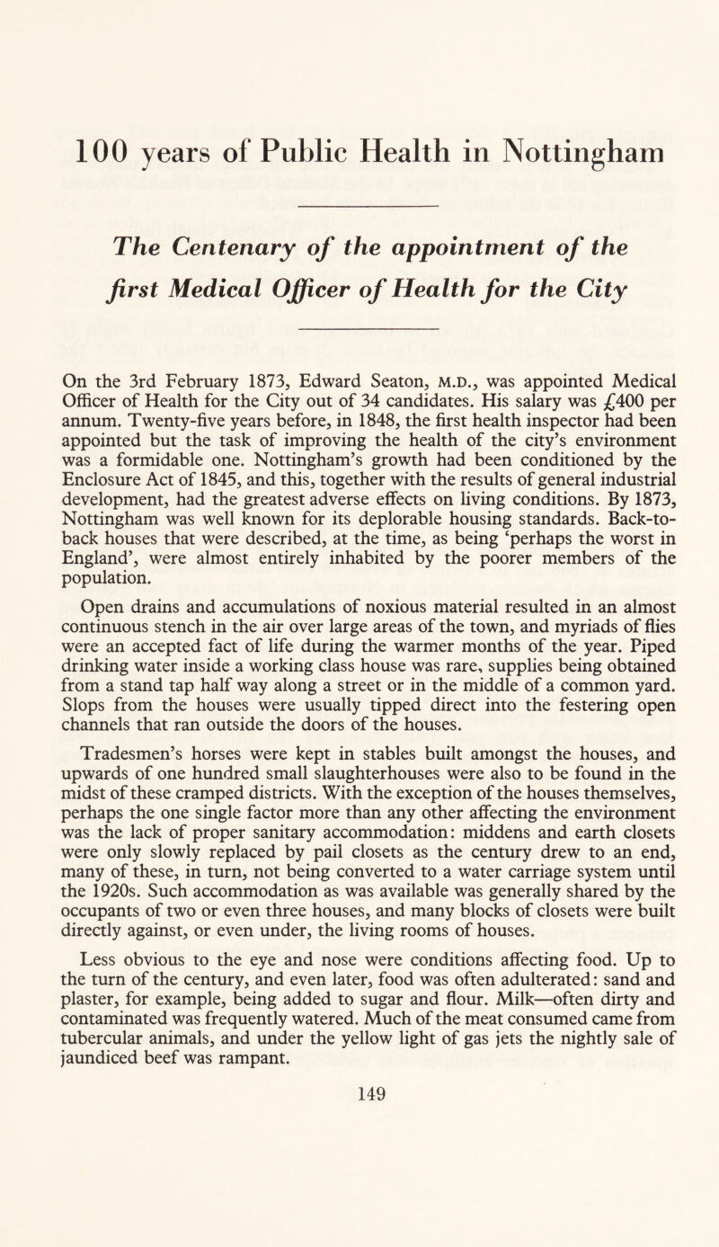 100 years of Public Health in Nottingham The Centenary of the appointment of the first Medical Officer of Health for the City On the 3rd February 1873, Edward Seaton, m.d., was appointed Medical Officer of Health for the City out of 34 candidates. His salary was £400 per annum. Twenty-five years before, in 1848, the first health inspector had been appointed but the task of improving the health of the city’s environment was a formidable one. Nottingham’s growth had been conditioned by the Enclosure Act of 1845, and this, together with the results of general industrial development, had the greatest adverse effects on living conditions. By 1873, Nottingham was well known for its deplorable housing standards. Back-to- back houses that were described, at the time, as being ‘perhaps the worst in England’, were almost entirely inhabited by the poorer members of the population. Open drains and accumulations of noxious material resulted in an almost continuous stench in the air over large areas of the town, and myriads of flies were an accepted fact of life during the warmer months of the year. Piped drinking water inside a working class house was rare, supplies being obtained from a stand tap half way along a street or in the middle of a common yard. Slops from the houses were usually tipped direct into the festering open channels that ran outside the doors of the houses. Tradesmen’s horses were kept in stables built amongst the houses, and upwards of one hundred small slaughterhouses were also to be found in the midst of these cramped districts. With the exception of the houses themselves, perhaps the one single factor more than any other affecting the environment was the lack of proper sanitary accommodation: middens and earth closets were only slowly replaced by pail closets as the century drew to an end, many of these, in turn, not being converted to a water carriage system until the 1920s. Such accommodation as was available was generally shared by the occupants of two or even three houses, and many blocks of closets were built directly against, or even under, the living rooms of houses. Less obvious to the eye and nose were conditions affecting food. Up to the turn of the century, and even later, food was often adulterated: sand and plaster, for example, being added to sugar and flour. Milk—often dirty and contaminated was frequently watered. Much of the meat consumed came from tubercular animals, and under the yellow light of gas jets the nightly sale of jaundiced beef was rampant.