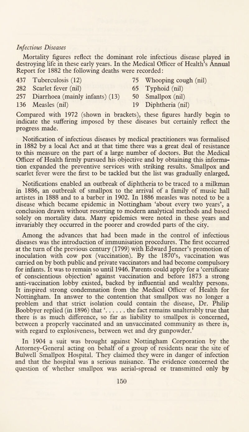 Infectious Diseases Mortality figures reflect the dominant role infectious disease played in destroying life in these early years. In the Medical Officer of Health’s Annual Report for 1882 the following deaths were recorded: 437 Tuberculosis (12) 282 Scarlet fever (nil) 257 Diarrhoea (mainly 136 Measles (nil) 75 65 infants) (13) 50 19 Whooping cough (nil) Typhoid (nil) Smallpox (nil) Diphtheria (nil) Compared with 1972 (shown in brackets), these figures hardly begin to indicate the suffering imposed by these diseases but certainly reflect the progress made. Notification of infectious diseases by medical practitioners was formalised in 1882 by a local Act and at that time there was a great deal of resistance to this measure on the part of a large number of doctors. But the Medical Officer of Health firmly pursued his objective and by obtaining this informa¬ tion expanded the preventive services with striking results. Smallpox and scarlet fever were the first to be tackled but the list was gradually enlarged. Notifications enabled an outbreak of diphtheria to be traced to a milkman in 1886, an outbreak of smallpox to the arrival of a family of music hall artistes in 1888 and to a barber in 1902. In 1886 measles was noted to be a disease which became epidemic in Nottingham ‘about every two years’, a conclusion drawn without resorting to modern analytical methods and based solely on mortality data. Many epidemics were noted in these years and invariably they occurred in the poorer and crowded parts of the city. Among the advances that had been made in the control of infectious diseases was the introduction of immunisation procedures. The first occurred at the turn of the previous century (1799) with Edward Jenner’s promotion of inoculation with cow pox (vaccination). By the 1870’s, vaccination was carried on by both public and private vaccinators and had become compulsory for infants. It was to remain so until 1946. Parents could apply for a ‘certificate of conscientious objection’ against vaccination and before 1873 a strong anti-vaccination lobby existed, backed by influential and wealthy persons. It inspired strong condemnation from the Medical Officer of Health for Nottingham. In answer to the contention that smallpox was no longer a problem and that strict isolation could contain the disease, Dr. Philip Boobbyer replied (in 1896) that ‘.the fact remains unalterably true that there is as much difference, so far as liability to smallpox is concerned, between a properly vaccinated and an unvaccinated community as there is, with regard to explosiveness, between wet and dry gunpowder.’ In 1904 a suit was brought against Nottingham Corporation by the Attorney-General acting on behalf of a group of residents near the site of Bulwell Smallpox Hospital. They claimed they were in danger of infection and that the hospital was a serious nuisance. The evidence concerned the question of whether smallpox was aerial-spread or transmitted only by