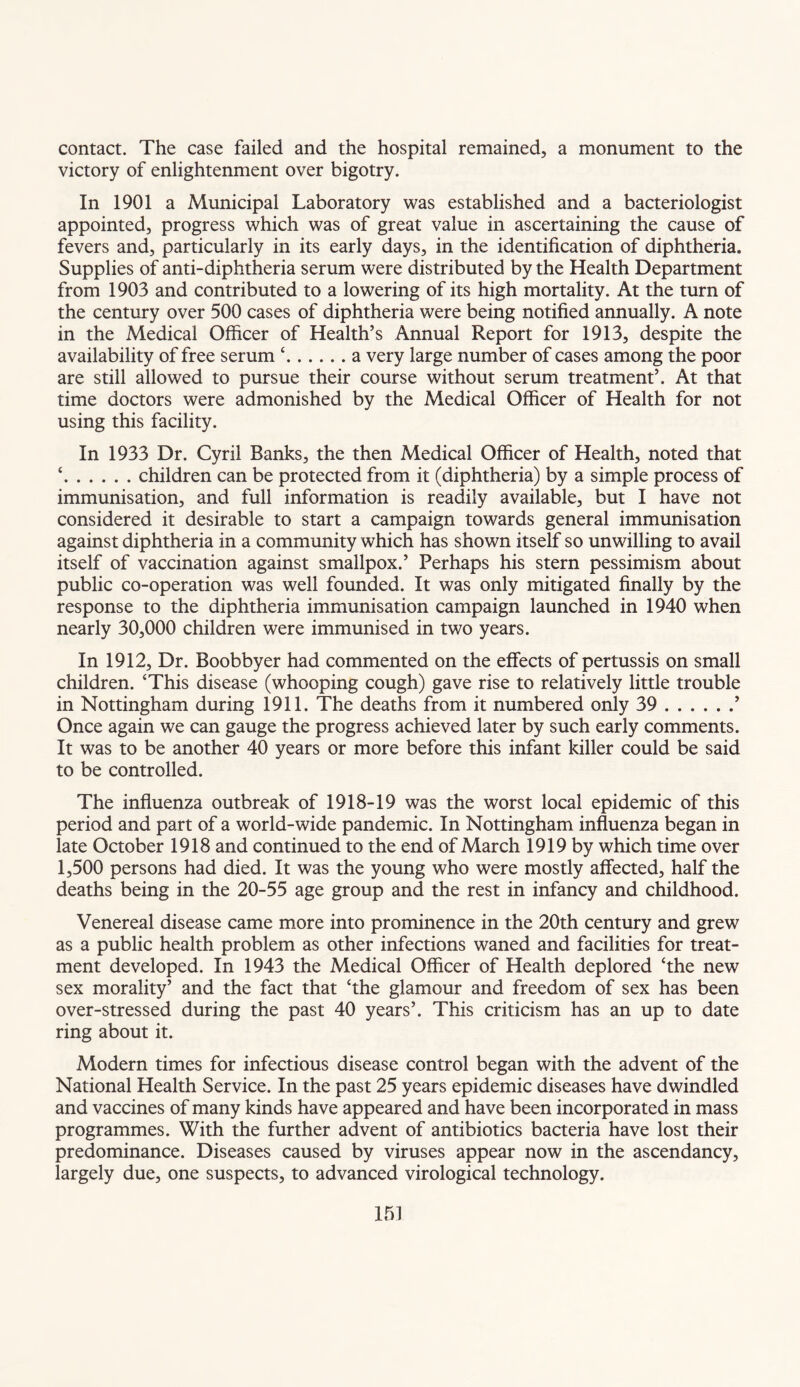 contact. The case failed and the hospital remained, a monument to the victory of enlightenment over bigotry. In 1901 a Municipal Laboratory was established and a bacteriologist appointed, progress which was of great value in ascertaining the cause of fevers and, particularly in its early days, in the identification of diphtheria. Supplies of anti-diphtheria serum were distributed by the Health Department from 1903 and contributed to a lowering of its high mortality. At the turn of the century over 500 cases of diphtheria were being notified annually. A note in the Medical Officer of Health’s Annual Report for 1913, despite the availability of free serum ‘.a very large number of cases among the poor are still allowed to pursue their course without serum treatment’. At that time doctors were admonished by the Medical Officer of Health for not using this facility. In 1933 Dr. Cyril Banks, the then Medical Officer of Health, noted that ‘.children can be protected from it (diphtheria) by a simple process of immunisation, and full information is readily available, but I have not considered it desirable to start a campaign towards general immunisation against diphtheria in a community which has shown itself so unwilling to avail itself of vaccination against smallpox.’ Perhaps his stern pessimism about public co-operation was well founded. It was only mitigated finally by the response to the diphtheria immunisation campaign launched in 1940 when nearly 30,000 children were immunised in two years. In 1912, Dr. Boobbyer had commented on the effects of pertussis on small children. ‘This disease (whooping cough) gave rise to relatively little trouble in Nottingham during 1911. The deaths from it numbered only 39.’ Once again we can gauge the progress achieved later by such early comments. It was to be another 40 years or more before this infant killer could be said to be controlled. The influenza outbreak of 1918-19 was the worst local epidemic of this period and part of a world-wide pandemic. In Nottingham influenza began in late October 1918 and continued to the end of March 1919 by which time over 1,500 persons had died. It was the young who were mostly affected, half the deaths being in the 20-55 age group and the rest in infancy and childhood. Venereal disease came more into prominence in the 20th century and grew as a public health problem as other infections waned and facilities for treat¬ ment developed. In 1943 the Medical Officer of Health deplored ‘the new sex morality’ and the fact that ‘the glamour and freedom of sex has been over-stressed during the past 40 years’. This criticism has an up to date ring about it. Modern times for infectious disease control began with the advent of the National Health Service. In the past 25 years epidemic diseases have dwindled and vaccines of many kinds have appeared and have been incorporated in mass programmes. With the further advent of antibiotics bacteria have lost their predominance. Diseases caused by viruses appear now in the ascendancy, largely due, one suspects, to advanced virological technology.
