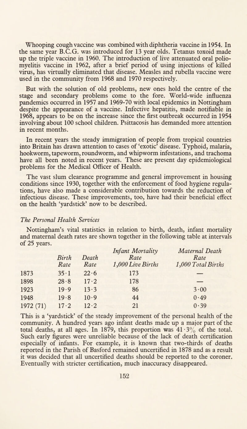 Whooping cough vaccine was combined with diphtheria vaccine in 1954. In the same year B.C.G. was introduced for 13 year olds. Tetanus toxoid made up the triple vaccine in 1960. The introduction of live attenuated oral polio¬ myelitis vaccine in 1962, after a brief period of using injections of killed virus, has virtually eliminated that disease. Measles and rubella vaccine were used in the community from 1968 and 1970 respectively. But with the solution of old problems, new ones hold the centre of the stage and secondary problems come to the fore. World-wide influenza pandemics occurred in 1957 and 1969-70 with local epidemics in Nottingham despite the appearance of a vaccine. Infective hepatitis, made notifiable in 1968, appears to be on the increase since the first outbreak occurred in 1954 involving about 100 school children. Psittacosis has demanded more attention in recent months. In recent years the steady immigration of people from tropical countries into Britain has drawn attention to cases of‘exotic’ disease. Typhoid, malaria, hookworm, tapeworm, roundworm, and whipworm infestations, and trachoma have all been noted in recent years. These are present day epidemiological problems for the Medical Officer of Health. The vast slum clearance programme and general improvement in housing conditions since 1930, together with the enforcement of food hygiene regula¬ tions, have also made a considerable contribution towards the reduction of infectious disease. These improvements, too, have had their beneficial effect on the health ‘yardstick’ now to be described. The Personal Health Services Nottingham’s vital statistics in relation to birth, death, infant mortality and maternal death rates are shown together in the following table at intervals of 25 years. Birth Death Infant Mortality Rate Maternal Death Rate Rate Rate 1,000 Live Births 1,000 Total Births 1873 35*1 22-6 173 — 1898 28-8 17-2 178 — 1923 19-9 13*3 86 3-00 1948 19-8 10-9 44 0*49 1972 (71) 17-2 12-2 21 0-39 This is a ‘yardstick’ of the steady improvement of the personal health of the community. A hundred years ago infant deaths made up a major part of the total deaths, at all ages. In 1879, this proportion was 4T3% of the total. Such early figures were unreliable because of the lack of death certification especially of infants. For example, it is known that two-thirds of deaths reported in the Parish of Basford remained uncertified in 1878 and as a result it was decided that all uncertified deaths should be reported to the coroner. Eventually with stricter certification, much inaccuracy disappeared.