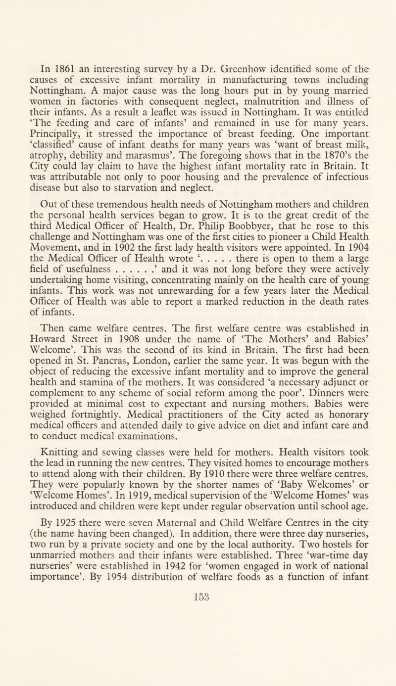 In 1861 an interesting survey by a Dr. Greenhow identified some of the causes of excessive infant mortality in manufacturing towns including Nottingham. A major cause was the long hours put in by young married women in factories with consequent neglect, malnutrition and illness of their infants. As a result a leaflet was issued in Nottingham. It was entitled ‘The feeding and care of infants’ and remained in use for many years. Principally, it stressed the importance of breast feeding. One important ‘classified’ cause of infant deaths for many years was ‘want of breast milk, atrophy, debility and marasmus’. The foregoing shows that in the 1870’s the City could lay claim to have the highest infant mortality rate in Britain. It was attributable not only to poor housing and the prevalence of infectious disease but also to starvation and neglect. Out of these tremendous health needs of Nottingham mothers and children the personal health services began to grow. It is to the great credit of the third Medical Officer of Health, Dr. Philip Boobbyer, that he rose to this challenge and Nottingham was one of the first cities to pioneer a Child Health Movement, and in 1902 the first lady health visitors were appointed. In 1904 the Medical Officer of Health wrote ‘.there is open to them a large field of usefulness.’ and it was not long before they were actively undertaking home visiting, concentrating mainly on the health care of young infants. This work was not unrewarding for a few years later the Medical Officer of Health was able to report a marked reduction in the death rates of infants. Then came welfare centres. The first welfare centre was established in Howard Street in 1908 under the name of ‘The Mothers’ and Babies’ Welcome’. This was the second of its kind in Britain. The first had been opened in St. Pancras, London, earlier the same year. It was begun with the object of reducing the excessive infant mortality and to improve the general health and stamina of the mothers. It was considered ‘a necessary adjunct or complement to any scheme of social reform among the poor’. Dinners were provided at minimal cost to expectant and nursing mothers. Babies were weighed fortnightly. Medical practitioners of the City acted as honorary medical officers and attended daily to give advice on diet and infant care and to conduct medical examinations. Knitting and sewing classes were held for mothers. Health visitors took the lead in running the new centres. They visited homes to encourage mothers to attend along with their children. By 1910 there were three welfare centres. They were popularly known by the shorter names of ‘Baby Welcomes’ or ‘Welcome Homes’. In 1919, medical supervision of the ‘Welcome Homes’ was introduced and children were kept under regular observation until school age. By 1925 there were seven Maternal and Child Welfare Centres in the city (the name having been changed). In addition, there were three day nurseries, two run by a private society and one by the local authority. Two hostels for unmarried mothers and their infants were established. Three ‘war-time day nurseries’ were established in 1942 for ‘women engaged in work of national importance’. By 1954 distribution of welfare foods as a function of infant