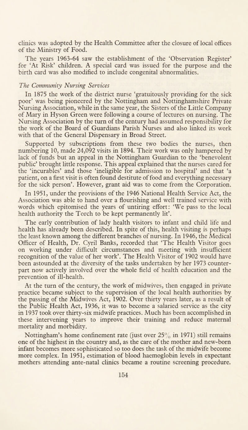 clinics was adopted by the Health Committee after the closure of local offices of the Ministry of Food. The years 1963-64 saw the establishment of the ‘Observation Register’ for ‘At Risk’ children. A special card was issued for the purpose and the birth card was also modified to include congenital abnormalities. The Community Nursing Services In 1875 the work of the district nurse ‘gratuitously providing for the sick poor’ was being pioneered by the Nottingham and Nottinghamshire Private Nursing Association, while in the same year, the Sisters of the Little Company of Mary in Hyson Green were following a course of lectures on nursing. The Nursing Association by the turn of the century had assumed responsibility for the work of the Board of Guardians Parish Nurses and also linked its work with that of the General Dispensary in Broad Street. Supported by subscriptions from these two bodies the nurses, then numbering 10, made 24,092 visits in 1894. Their work was only hampered by lack of funds but an appeal in the Nottingham Guardian to the ‘benevolent public’ brought little response. This appeal explained that the nurses cared for the ‘incurables’ and those ‘ineligible for admission to hospital’ and that ‘a patient, on a first visit is often found destitute of food and everything necessary for the sick person’. However, grant aid was to come from the Corporation. In 1951, under the provisions of the 1946 National Health Service Act, the Association was able to hand over a flourishing and well trained service with words which epitomised the years of untiring effort: ‘We pass to the local health authority the Torch to be kept permanently lit’. The early contribution of lady health visitors to infant and child life and health has already been described. In spite of this, health visiting is perhaps the least known among the different branches of nursing. In 1946, the Medical Officer of Health, Dr. Cyril Banks, recorded that ‘The Health Visitor goes on working under difficult circumstances and meeting with insufficient recognition of the value of her work’. The Health Visitor of 1902 would have been astounded at the diversity of the tasks undertaken by her 1973 counter¬ part now actively involved over the whole field of health education and the prevention of ill-health. At the turn of the century, the work of midwives, then engaged in private practice became subject to the supervision of the local health authorities by the passing of the Midwives Act, 1902. Over thirty years later, as a result of the Public Health Act, 1936, it was to become a salaried service as the city in 1937 took over thirty-six midwife practices. Much has been accomplished in these intervening years to improve their training and reduce maternal mortality and morbidity. Nottingham’s home confinement rate (just over 25% in 1971) still remains one of the highest in the country and, as the care of the mother and new-born infant becomes more sophisticated so too does the task of the midwife become more complex. In 1951, estimation of blood haemoglobin levels in expectant mothers attending ante-natal clinics became a routine screening procedure.