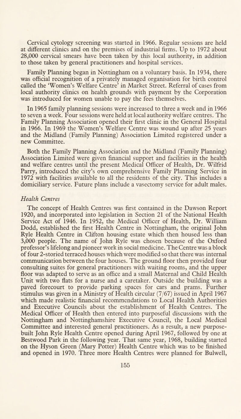 Cervical cytology screening was started in 1966. Regular sessions are held at different clinics and on the premises of industrial firms. Up to 1972 about 28,000 cervical smears have been taken by this local authority, in addition to those taken by general practitioners and hospital services. Family Planning began in Nottingham on a voluntary basis. In 1934, there was official recognition of a privately managed organisation for birth control called the ‘Women’s Welfare Centre’ in Market Street. Referral of cases from local authority clinics on health grounds with payment by the Corporation was introduced for women unable to pay the fees themselves. In 1965 family planning sessions were increased to three a week and in 1966 to seven a week. Four sessions were held at local authority welfare centres. The Family Planning Association opened their first clinic in the General Hospital in 1966. In 1969 the Women’s Welfare Centre was wound up after 25 years and the Midland (Family Planning) Association Limited registered under a new Committee. Both the Family Planning Association and the Midland (Family Planning) Association Limited were given financial support and facilities in the health and welfare centres until the present Medical Officer of Health, Dr. Wilfrid Parry, introduced the city’s own comprehensive Family Planning Service in 1972 with facilities available to all the residents of the city. This includes a domiciliary service. Future plans include a vasectomy service for adult males. Health Centres The concept of Health Centres was first contained in the Dawson Report 1920, and incorporated into legislation in Section 21 of the National Health Service Act of 1946. In 1952, the Medical Officer of Health, Dr. William Dodd, established the first Health Centre in Nottingham, the original John Ryle Health Centre in Clifton housing estate which then housed less than 3,000 people. The name of John Ryle was chosen because of the Oxford professor’s lifelong and pioneer work in social medicine. The Centre was a block of four 2-storied terraced houses which were modified so that there was internal communication between the four houses. The ground floor then provided four consulting suites for general practitioners with waiting rooms, and the upper floor was adapted to serve as an office and a small Maternal and Child Health Unit with two flats for a nurse and a caretaker. Outside the building was a paved forecourt to provide parking spaces for cars and prams. Further stimulus was given in a Ministry of Health circular (7/67) issued in April 1967 which made realistic financial recommendations to Local Health Authorities and Executive Councils about the establishment of Health Centres. The Medical Officer of Health then entered into purposeful discussions with the Nottingham and Nottinghamshire Executive Council, the Local Medical Committee and interested general practitioners. As a result, a new purpose- built John Ryle Health Centre opened during April 1967, followed by one at Bestwood Park in the following year. That same year, 1968, building started on the Hyson Green (Mary Potter) Health Centre which was to be finished and opened in 1970. Three more Health Centres were planned for Bulwell,