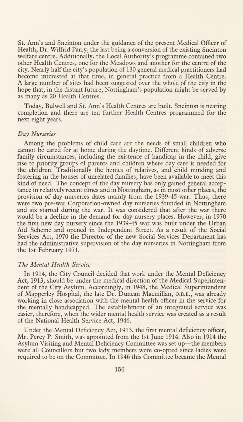 St. Ann’s and Sneinton under the guidance of the present Medical Officer of Health, Dr. Wilfrid Parry, the last being a conversion of the existing Sneinton welfare centre. Additionally, the Local Authority’s programme contained two other Health Centres, one for the Meadows and another for the centre of the city. Nearly half the city’s population of 130 general medical practitioners had become interested at that time, in general practice from a Health Centre. A large number of sites had been suggested over the whole of the city in the hope that, in the distant future, Nottingham’s population might be served by as many as 20 Health Centres. Today, Bui well and St. Ann’s Health Centres are built. Sneinton is nearing completion and there are ten further Health Centres programmed for the next eight years. Day Nurseries Among the problems of child care are the needs of small children who cannot be cared for at home during the daytime. Different kinds of adverse family circumstances, including the existence of handicap in the child, give rise to priority groups of parents and children where day care is needed for the children. Traditionally the homes of relatives, and child minding and fostering in the houses of unrelated families, have been available to meet this kind of need. The concept of the day nursery has only gained general accep¬ tance in relatively recent times and in Nottingham, as in most other places, the provision of day nurseries dates mainly from the 1939-45 war. Thus, there were two pre-war Corporation-owned day nurseries founded in Nottingham and six started during the war. It was considered that after the war there would be a decline in the demand for day nursery places. However, in 1970 the first new day nursery since the 1939-45 war was built under the Urban Aid Scheme and opened in Independent Street. As a result of the Social Services Act, 1970 the Director of the new Social Services Department has had the administrative supervision of the day nurseries in Nottingham from the 1st February 1971. The Mental Health Service In 1914, the City Council decided that work under the Mental Deficiency Act, 1913, should be under the medical direction of the Medical Superinten¬ dent of the City Asylum. Accordingly, in 1948, the Medical Superintendent of Mapperley Hospital, the late Dr. Duncan Macmillan, o.b.e., was already working in close association with the mental health officer in the service for the mentally handicapped. The establishment of an integrated service was easier, therefore, when the wider mental health service was created as a result of the National Health Service Act, 1946. Under the Mental Deficiency Act, 1913, the first mental deficiency officer, Mr. Percy P. Smith, was appointed from the 1st June 1914. Also in 1914 the Asylum Visiting and Mental Deficiency Committee was set up—the members were all Councillors but two lady members were co-opted since ladies were required to be on the Committee. In 1946 this Committee became the Mental