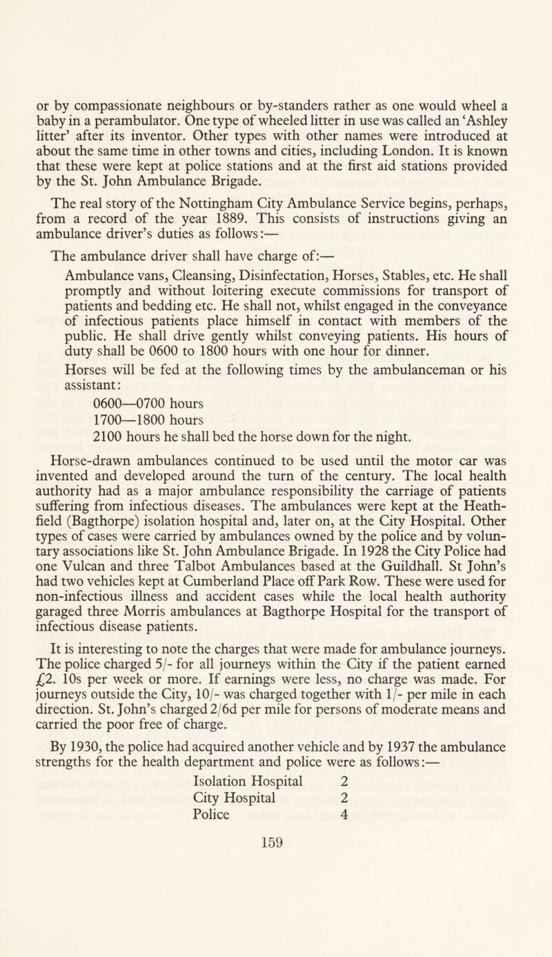 or by compassionate neighbours or by-standers rather as one would wheel a baby in a perambulator. One type of wheeled litter in use was called an ‘Ashley litter’ after its inventor. Other types with other names were introduced at about the same time in other towns and cities, including London. It is known that these were kept at police stations and at the first aid stations provided by the St. John Ambulance Brigade. The real story of the Nottingham City Ambulance Service begins, perhaps, from a record of the year 1889. This consists of instructions giving an ambulance driver’s duties as follows:— The ambulance driver shall have charge of:— Ambulance vans, Cleansing, Disinfectation, Horses, Stables, etc. He shall promptly and without loitering execute commissions for transport of patients and bedding etc. He shall not, whilst engaged in the conveyance of infectious patients place himself in contact with members of the public. He shall drive gently whilst conveying patients. His hours of duty shall be 0600 to 1800 hours with one hour for dinner. Horses will be fed at the following times by the ambulanceman or his assistant: 0600—0700 hours 1700—1800 hours 2100 hours he shall bed the horse down for the night. Horse-drawn ambulances continued to be used until the motor car was invented and developed around the turn of the century. The local health authority had as a major ambulance responsibility the carriage of patients suffering from infectious diseases. The ambulances were kept at the Heath- field (Bagthorpe) isolation hospital and, later on, at the City Hospital. Other types of cases were carried by ambulances owned by the police and by volun¬ tary associations like St. John Ambulance Brigade. In 1928 the City Police had one Vulcan and three Talbot Ambulances based at the Guildhall. St John’s had two vehicles kept at Cumberland Place off Park Row. These were used for non-infectious illness and accident cases while the local health authority garaged three Morris ambulances at Bagthorpe Hospital for the transport of infectious disease patients. It is interesting to note the charges that were made for ambulance journeys. The police charged 5/- for all journeys within the City if the patient earned £2. 10s per week or more. If earnings were less, no charge was made. For journeys outside the City, 10/- was charged together with 1/- per mile in each direction. St. John’s charged 2/6d per mile for persons of moderate means and carried the poor free of charge. By 1930, the police had acquired another vehicle and by 1937 the ambulance strengths for the health department and police were as follows:— Isolation Hospital City Hospital Police 2 2 4