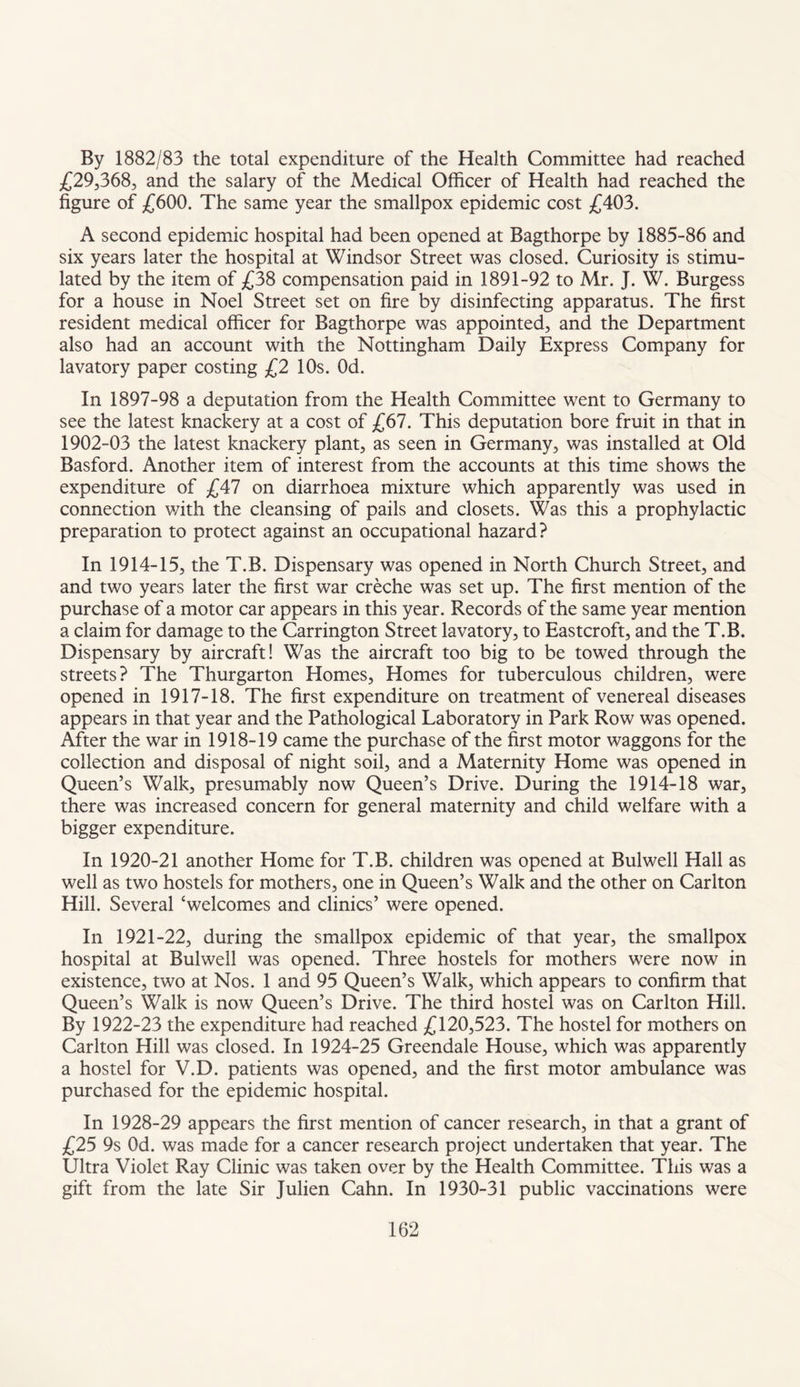 By 1882/83 the total expenditure of the Health Committee had reached £29,368, and the salary of the Medical Officer of Health had reached the figure of £600. The same year the smallpox epidemic cost £403. A second epidemic hospital had been opened at Bagthorpe by 1885-86 and six years later the hospital at Windsor Street was closed. Curiosity is stimu¬ lated by the item of £38 compensation paid in 1891-92 to Mr. J. W. Burgess for a house in Noel Street set on fire by disinfecting apparatus. The first resident medical officer for Bagthorpe was appointed, and the Department also had an account with the Nottingham Daily Express Company for lavatory paper costing £2 10s. Od. In 1897-98 a deputation from the Health Committee went to Germany to see the latest knackery at a cost of £67. This deputation bore fruit in that in 1902-03 the latest knackery plant, as seen in Germany, was installed at Old Basford. Another item of interest from the accounts at this time shows the expenditure of £47 on diarrhoea mixture which apparently was used in connection with the cleansing of pails and closets. Was this a prophylactic preparation to protect against an occupational hazard? In 1914-15, the T.B. Dispensary was opened in North Church Street, and and two years later the first war creche was set up. The first mention of the purchase of a motor car appears in this year. Records of the same year mention a claim for damage to the Carrington Street lavatory, to Eastcroft, and the T.B. Dispensary by aircraft! Was the aircraft too big to be towed through the streets? The Thurgarton Homes, Homes for tuberculous children, were opened in 1917-18. The first expenditure on treatment of venereal diseases appears in that year and the Pathological Laboratory in Park Row was opened. After the war in 1918-19 came the purchase of the first motor waggons for the collection and disposal of night soil, and a Maternity Home was opened in Queen’s Walk, presumably now Queen’s Drive. During the 1914-18 war, there was increased concern for general maternity and child welfare with a bigger expenditure. In 1920-21 another Home for T.B. children was opened at Bulwell Hall as well as two hostels for mothers, one in Queen’s Walk and the other on Carlton Hill. Several ‘welcomes and clinics’ were opened. In 1921-22, during the smallpox epidemic of that year, the smallpox hospital at Bulwell was opened. Three hostels for mothers were now in existence, two at Nos. 1 and 95 Queen’s Walk, which appears to confirm that Queen’s Walk is now Queen’s Drive. The third hostel was on Carlton Hill. By 1922-23 the expenditure had reached £120,523. The hostel for mothers on Carlton Hill was closed. In 1924-25 Greendale House, which was apparently a hostel for V.D. patients was opened, and the first motor ambulance was purchased for the epidemic hospital. In 1928-29 appears the first mention of cancer research, in that a grant of £25 9s Od. was made for a cancer research project undertaken that year. The Ultra Violet Ray Clinic was taken over by the Health Committee. This was a gift from the late Sir Julien Cahn. In 1930-31 public vaccinations were