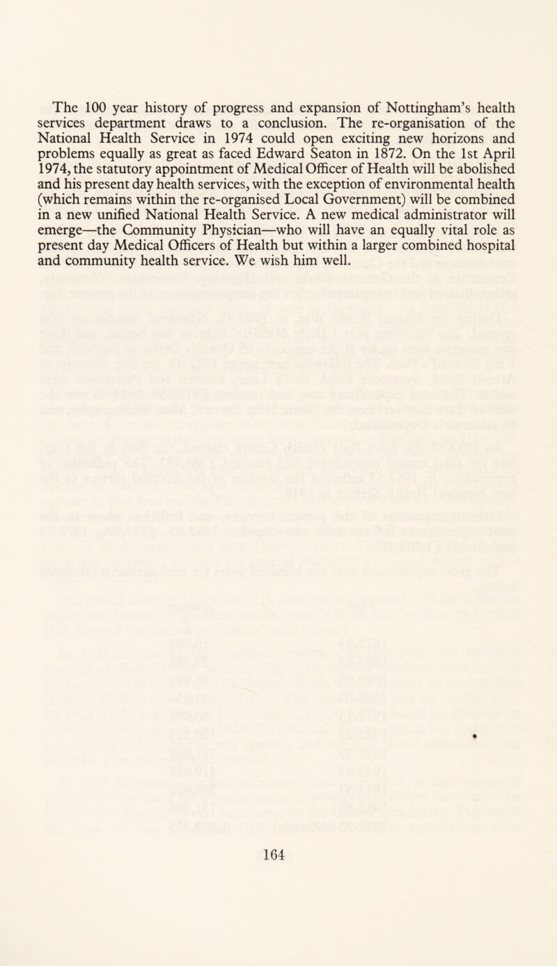 The 100 year history of progress and expansion of Nottingham’s health services department draws to a conclusion. The re-organisation of the National Health Service in 1974 could open exciting new horizons and problems equally as great as faced Edward Seaton in 1872. On the 1st April 1974, the statutory appointment of Medical Officer of Health will be abolished and his present day health services, with the exception of environmental health (which remains within the re-organised Local Government.) will be combined in a new unified National Health Service. A new medical administrator will emerge—the Community Physician—who will have an equally vital role as present day Medical Officers of Health but within a larger combined hospital and community health service. We wish him well.