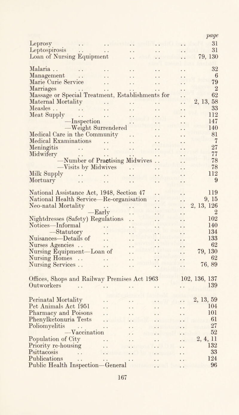 jiage Leprosy .. .. .. .. .. 31 Leptospirosis . . . . .. .. .. 31 Loan of Nursing Equipment . . . . .. 79, 130 Malaria . . .. .. .. .. .. 32 Management . . . . . . . . .. 6 Marie Curie Service . . .. .. .. 79 Marriages . . .. . . .. .. 2 Massage or Special Treatment, Establishments for . . 62 Maternal Mortality . . . . . . .. 2, 13, 58 Measles . . . . . . . . .. .. 33 Meat Supply . . . . . . .. .. 112 —Inspection . . . . . . 147 —Weight Surrendered . . .. 140 Medical Care in the Community . . .. .. 81 Medical Examinations . . . . .. .. 7 Meningitis . . .. . . .. .. 27 Midwifery . . . . . . . . .. 77 —Number of Practising Midwives . . .. 78 —Visits by Midwives . . .. .. 78 Milk Supply .. .. .. .. .. 112 Mortuary . . . . . . . . .. 9 National Assistance Act, 1948, Section 47 .. 119 National Health Service—Re-organisation .. .. 9, 15 Neo-natal Mortality . . . . .. .. 2, 13, 126 —Early . . .. .. 2 Nightdresses (Safety) Regulations . . .. .. 102 Notices—Informal . . . . . . .. 140 —Statutory .. . . .. .. 134 Nuisances—Details of . . . . .. .. 133 Nurses Agencies . . .. .. .. .. 62 Nursing Equipment—Loan of . . . . .. 79, 130 Nursing Homes . . . . .. .. .. 62 Nursing Services . . . . . . . . .. 76, 89 Offices, Shops and Railway Premises Act 1963 102, 136, 137 Outworkers . . .. . . . . .. 139 Perinatal Mortality . . . . .. .. 2, 13, 59 Pet Animals Act 1951 .. .. . . .. 104 Pharmacy and Poisons . . . . .. . . 101 Phenylketonuria Tests .. . . .. .. 61 Poliomyelitis . . .. .. .. .. 27 —Vaccination . . .. .. 52 Population of City .. .. .. .. 2,4,11 Priority re-housing . . . . . . . . 132 Psittacosis . . .. .. .. .. 33 Publications .. . . . . .. .. 124 Public Health Inspection—General .. .. 96