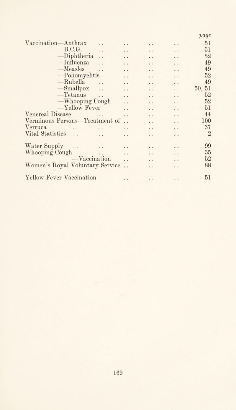 Vaccination—Anthrax . . .. .. .. 51 -B.C.G. . 51 —Diphtheria . . .. .. .. 52 —Influenza .. .. . . .. 49 —Measles . . .. .. .. 49 —Poliomyelitis . . .. .. 52 -—Rubella .. . . .. .. 49 —Smallpox . . . . .. .. 50, 51 —Tetanus .. .. .. .. 52 —Whooping Cough . . .. .. 52 —Yellow Fever . . .. .. 51 Venereal Disease . . .. .. .. 44 Verminous Persons—Treatment of . . . . . . 100 Verruca . . . . .. . . .. 37 Vital Statistics . . . . . . .. .. 2 Water Supply . . . . .. .. .. 99 Whooping Cough . . .. .. . . 35 —Vaccination .. . . . . 52 Women’s Royal Voluntary Service . . .. .. 88 Yellow Fever Vaccination 51