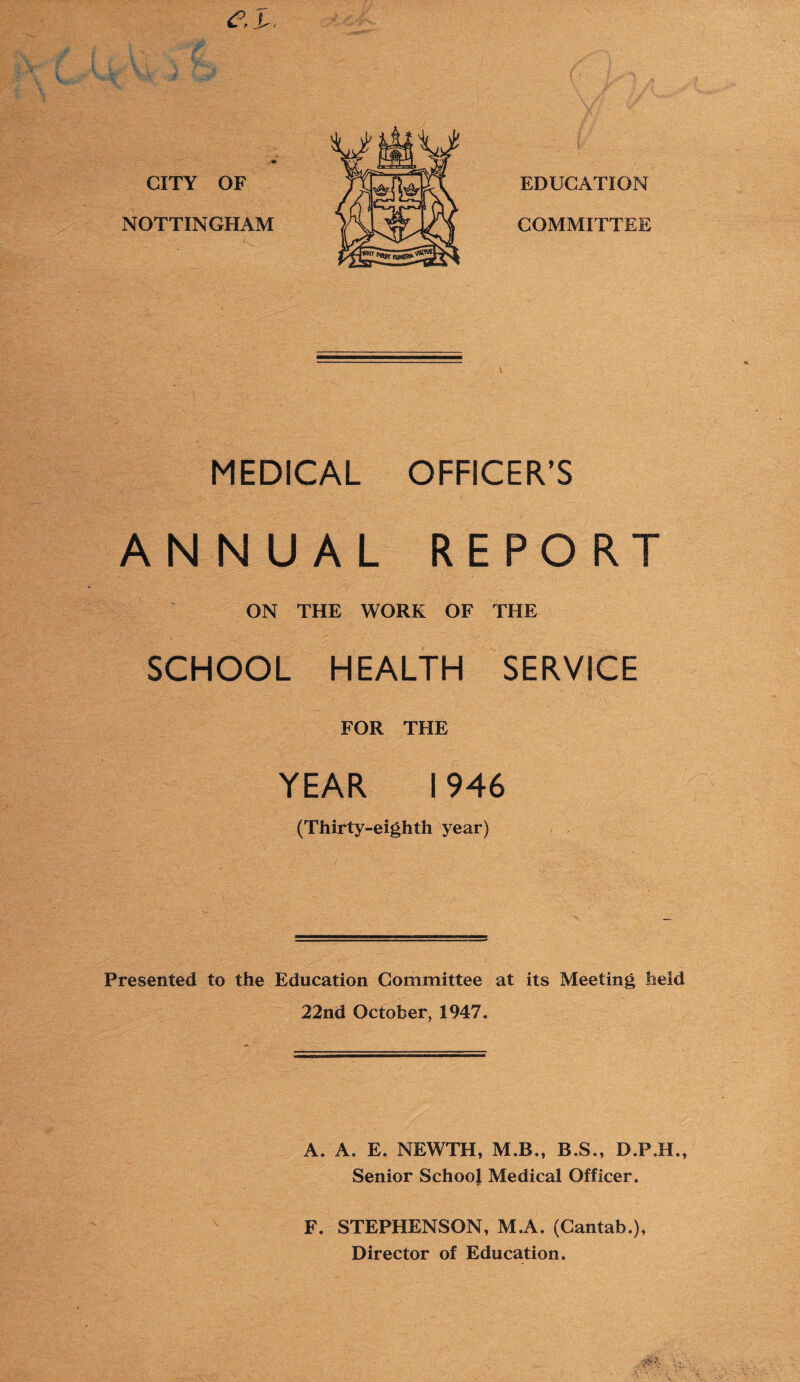 <?, i CITY OF NOTTINGHAM MEDICAL OFFICER’S ANNUAL REPORT ON THE WORK OF THE SCHOOL HEALTH SERVICE FOR THE YEAR 1946 (Thirty-eighth year) Presented to the Education Committee at its Meeting held 22nd October, 1947. A. A. E. NEWTH, M.B., B.S., D.F.H., Senior School Medical Officer. F. STEPHENSON, M.A. (Cantab.), Director of Education.