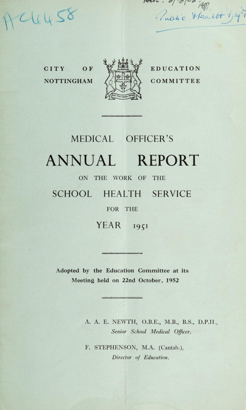 OF jC 7 al ■ / , - c ( v<JJ, k C CITY NOTTINGHAM EDUCATION COMMITTEE MEDICAL OFFICER’S ANNUAL REPORT ON THE WORK OF THE SCHOOL HEALTH SERVICE FOR THE YEAR w Adopted by the Education Committee at its Meeting held on 22nd October, 1952 A. A. E. NEWTH, O.B.E., M.B., B.S., D.P.H. Senior School Medical Officer. F. STEPHENSON, M.A. (Cantab.), Director of Education.