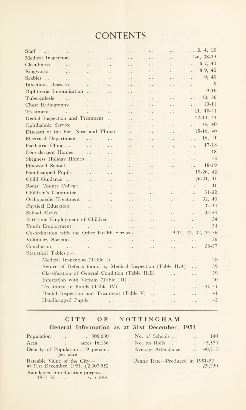 CONTENTS Staff . . . . . . • • • • • • • • . . 2, 4, 12 Medical Inspection . . . . . . • • • • 4-6, 38-39 Cleanliness . . . . • . . • • • • • • • 6-7, 40 Ringworm . . . . . . • • • • • • • • 8-9, 40 Scabies . . . . . . . . . • • • • • • • 9, 40 Infectious Diseases . . . . . . • • • • • • 9 Diphtheria Immunisation . . . . . . . • • • • • 9-10 Tuberculosis . . . . . . . . • • • • 10, 36 Chest Radiography . . . . . . . . • • • • 10-1 1 Treatment .. .. .. .. •• •• H, 40-41 Dental Inspection and Treatment . . . . . . . . 12-13, 41 Ophthalmic Service . . . . . . . . . . 14, 40 Diseases of the Ear, Nose and Throat .. .. .. 15-16, 40 Electrical Department . . . . . . . . . . 16, 41 Paediatric Clinic . . . . . . . . . . . . . . 17-18 Convalescent Homes . . . . . . . • . . • • 18 Skegness Holiday Homes . . . . . . . . . . • . 18 Pipewood School . . . . . . . . . . . . 18-19 Handicapped Pupils . . . . . . . . • . 19-26, 42 Child Guidance . . . . . . . . . . . . 26-31, 41 Boots’ County College . . . . . . . . . . . . 31 Children’s Committee .. .. .. .. .. .. 31-32 Orthopaedic Treatment . . . . . . . . . . 32, 40 Physical Education . . . . . . . . . . . . 32-33 School Meals . . . . . . . . . . . . . . 33-34 Part-time Employment of Children . . . . . . . . 34 Youth Employment . . . . . . . . . . . . 34 Co-ordination with the Other Health Services . . 9-11, 21, 32, 34-36 Voluntary Societies . . . . . . . . . . . . 36 Conclusion . . . . . . . . . • . . . . 36-37 Statistical Tables :— Medical Inspection (Table I) . . . . . . . . 38 Return of Defects found by Medical Inspection (Table II.A) . . 39 Classification of General Condition (Table II.B) . . . . 39 Infestation with Vermin (Table III) . . . . . . . . 40 Treatment of Pupils (Table IV) . . . . . . . . 40-41 Dental Inspection and Treatment (Table V) . . . . 41 Handicapped Pupils . . . . . . . . . . 42 CITY OF NOTTINGHAM General Information as at 31st December, 1951 Population . . . . 306,600 Area . . acres 16,166 Density of Population : 19 persons per acre Rateable Value of the City— at 31st December, 1951, £2,307,952 Rate levied for education purposes— 1951-52 .. 7s. 6.88d. No. of Schools . . . . 140 No. on Rolls .. .. 45,579 Average Attendance .. 40,713 Penny Rate—Produced in 1951-52 £9,220