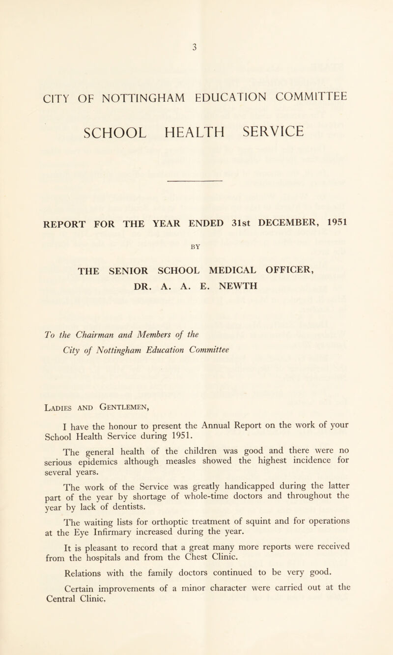 CITY OF NOTTINGHAM EDUCATION COMMITTEE SCHOOL HEALTH SERVICE REPORT FOR THE YEAR ENDED 31st DECEMBER, 1951 BY THE SENIOR SCHOOL MEDICAL OFFICER, DR. A. A. E. NEWTH To the Chairman and Members of the City of Nottingham Education Committee Ladies and Gentlemen, I have the honour to present the Annual Report on the work of your School Health Service during 1951. The general health of the children was good and there were no serious epidemics although measles showed the highest incidence for several years. The work of the Service was greatly handicapped during the latter part of the year by shortage of whole-time doctors and throughout the year by lack of dentists. The waiting lists for orthoptic treatment of squint and for operations at the Eye Infirmary increased during the year. It is pleasant to record that a great many more reports were received from the hospitals and from the Chest Clinic. Relations with the family doctors continued to be very good. Certain improvements of a minor character were carried out at the Central Clinic.