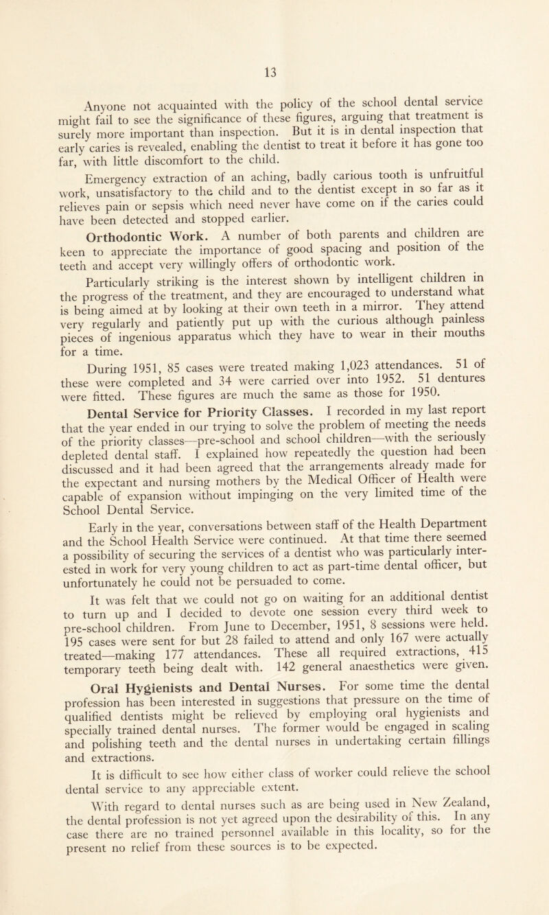 Anyone not acquainted with the policy of the school dental service might fail to see the significance of these figures, arguing that treatment is surely more important than inspection. But it is in dental inspection that early caries is revealed, enabling the dentist to treat it before it has gone too far, with little discomfort to the child. Emergency extraction of an aching, badly carious tooth is unlruitlul work, unsatisfactory to the child and to the dentist except in so far as it relieves pain or sepsis which need never have come on if the caries could have been detected and stopped earlier. Orthodontic Work. A number of both parents and children are keen to appreciate the importance of good spacing and position of the teeth and accept very willingly offers of orthodontic work. Particularly striking is the interest shown by intelligent children in the progress of the treatment, and they are encouraged to understand what is being aimed at by looking at their own teeth in a mirror. They attend very regularly and patiently put up with the curious although painless pieces of ingenious apparatus which they have to wear in their mouths for a time. During 1951, 85 cases were treated making 1,023 attendances. 51 of these were completed and 34 were carried over into 1952. 51 dentures were fitted. These figures are much the same as those for 1950. Dental Service for Priority Glasses. I recorded in my last report that the year ended in our trying to solve the problem of meeting the needs of the priority classes—pre-school and scnool children witn the seriously depleted dental staff. I explained how repeatedly the question had been discussed and it had been agreed that the arrangements already made for the expectant and nursing mothers by the Medical Officer of Health were capable of expansion without impinging on the very limited time of the School Dental Service. Early in the year, conversations between staff of the Health Department and the School Health Service were continued. At that time there seemed a possibility of securing the services of a dentist who was particularly inter¬ ested in work for very young children to act as part-time dental officer, but unfortunately he could not be persuaded to come. It was felt that we could not go on waiting for an additional dentist to turn up and I decided to devote one session every third week to pre-school children. From June to December, 1951, 8 sessions were held. 195 cases were sent for but 28 failed to attend and only 167 were actually treated—making 177 attendances. These all required extractions, 415 temporary teeth being dealt with. 142 general anaesthetics were given. Oral Hygienists and Dental Nurses. For some time the dental profession has been interested in suggestions that pressure on the time of qualified dentists might be relieved by employing oral hygienists and specially trained dental nurses. The former would be engaged in scaling and polishing teeth and the dental nurses in undertaking certain fillings and extractions. It is difficult to see how either class of worker could relieve the school dental service to any appreciable extent. With regard to dental nurses such as are being used in New Zealand, the dental profession is not yet agreed upon the desirability or this. In any case there are no trained personnel available in this locality, so for the present no relief from these sources is to be expected.