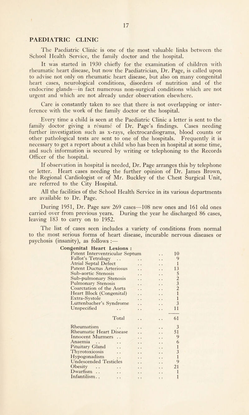 PAEDIATRIC CLINIC The Paediatric Clinic is one of the most valuable links between the School Health Service, the family doctor and the hospital. « It was started in 1930 chiefly for the examination of children with rheumatic heart disease, but now the Paediatrician, Dr. Page, is called upon to advise not only on rheumatic heart disease, but also on many congenital heart cases, neurological conditions, disorders of nutrition and of the endocrine glands—in fact numerous non-surgical conditions which are not urgent and which are not already under observation elsewhere. Care is constantly taken to see that there is not overlapping or inter¬ ference with the work of the family doctor or the hospital. Every time a child is seen at the Paediatric Clinic a letter is sent to the family doctor giving a resume of Dr. Page’s findings. Cases needing further investigation such as x-rays, electrocardiograms, blood counts or other pathological tests are sent to one of the hospitals. Frequently it is necessary to get a report about a child who has been in hospital at some time, and such information is secured by writing or telephoning to the Records Officer of the hospital. If observation in hospital is needed, Dr. Page arranges this by telephone or letter. Heart cases needing the further opinion of Dr. James Brown, the Regional Cardiologist or of Mr. Buckley of the Chest Surgical Unit, are referred to the City Hospital. All the facilities of the School Health Service in its various departments are available to Dr. Page. During 1951, Dr. Page saw 269 cases—108 new ones and 161 old ones carried over from previous years. During the year he discharged 86 cases, leaving 183 to carry on to 1952. The list of cases seen includes a variety of conditions from normal to the most serious forms of heart disease, incurable nervous diseases or psychosis (insanity), as follows :— Congenital Heart Lesions : Patent Interventricular Septum . . 10 Fallot’s Tetralogy . . . . . . 9 Atrial Septal Defect . . . . 1 Patent Ductus Arteriosus . . . . 13 Sub-aortic Stenosis . . . . 5 Sub-pulmonary Stenosis . . . . 2 Pulmonary Stenosis . . . . 3 Coarctation of the Aorta . . . . 2 Heart Block (Congenital) . . . . 1 Extra-Systole . . . . . . 1 Luttenbacher’s Syndrome . . . . 3 Unspecified . . . . . . 11 Total . . . . 61 Rheumatism . . . . . . 3 Rheumatic Heart Disease . . . . 51 Innocent Murmers . . . . . . 9 Anaemia . . . . . . . . 6 Pituitary Gland . . . . . . 1 Thyrotoxicosis . . . . . . 3 Hypogonadism . . . . . . 1 Undescended Testicles . . . . 9 Obesity . . . . . . . . 21 Dwarfism . . . . . . . . 1 Infantilism., ,. 1