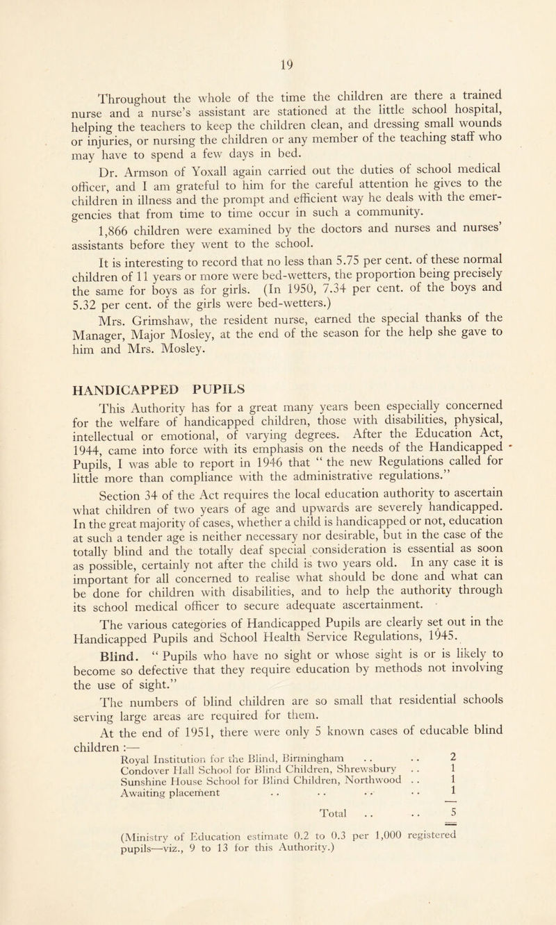 Throughout the whole of the tune the children are there a trained nurse and a nurse’s assistant are stationed at the little school hospital, helping the teachers to keep the children clean, and dressing small wounds or injuries, or nursing the children or any member of the teaching staff who may have to spend a few days in bed. Dr. Armson of Yoxall again carried out the duties of school medical officer, and I am grateful to him for the careful attention he gives to the children in illness and the prompt and efficient way he deals with the emer¬ gencies that from time to time occur in such a community. 1,866 children were examined by the doctors and nurses and nurses’ assistants before they went to the school. It is interesting to record that no less than 5.75 per cent, of these normal children of 11 years or more were bed-wetters, the proportion being precisely the same for boys as for girls. (In 1950, 7.34 per cent, of the boys and 5.32 per cent, of the girls were bed-wetters.) Mrs. Grimshaw, the resident nurse, earned the special thanks of the Manager, Major Mosley, at the end of the season for the help she gave to him and Mrs. Mosley. HANDICAPPED PUPILS This Authority has for a great many years been especially concerned for the welfare of handicapped children, those with disabilities, physical, intellectual or emotional, of varying degrees. After the Education Act, 1944, came into force with its emphasis on the needs of the Handicapped ' Pupils, I was able to report in 1946 that “ the new Regulations called for little more than compliance with the administrative regulations.” Section 34 of the Act requires the local education authority to ascertain what children of two years of age and upwards are severely handicapped. In the great majority of cases, whether a child is handicapped or not, education at such a tender age is neither necessary nor desirable, but in the case of the totally blind and the totally deaf special consideration is essential as soon as possible, certainly not after tne child is two years old. In any case it is important for all concerned to realise what should be done and what can be done for children with disabilities, and to help the authority through its school medical officer to secure adequate ascertainment. The various categories of Handicapped Pupils are clearly set out in the Handicapped Pupils and School Health Service Regulations, 1945. Blind. “ Pupils who have no sight or whose sight is or is likely to become so defective that they require education by methods not involving the use of sight.” The numbers of blind children are so small that residential schools serving large areas are required for them. At the end of 1951, there were only 5 known cases of educable blind children :— Royal Institution for the Blind, Birmingham . . . . 2 Condover Hall School for Blind Children, Shrewsbury . . Sunshine House School for Blind Children, Northwood . . Awaiting placement . . . • • • • • 1 Total . . . . 5 (Ministry of Education estimate 0.2 to 0.3 per 1,000 registered pupils—viz., 9 to 13 for this Authority.)