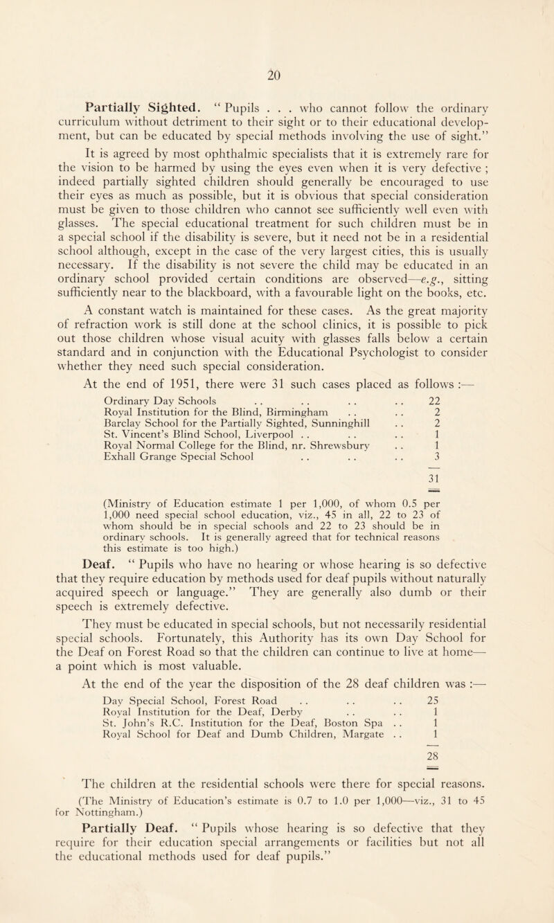 Partially Sighted. “ Pupils . . . who cannot follow the ordinary curriculum without detriment to their sight or to their educational develop¬ ment, but can be educated by special methods involving the use of sight.” It is agreed by most ophthalmic specialists that it is extremely rare for the vision to be harmed by using the eyes even when it is very defective ; indeed partially sighted children should generally be encouraged to use their eyes as much as possible, but it is obvious that special consideration must be given to those children who cannot see sufficiently well even with glasses. The special educational treatment for such children must be in a special school if the disability is severe, but it need not be in a residential school although, except in the case of the very largest cities, this is usually necessary. If the disability is not severe the child may be educated in an ordinary school provided certain conditions are observed—e.g., sitting sufficiently near to the blackboard, with a favourable light on the books, etc. A constant watch is maintained for these cases. As the great majority of refraction work is still done at the school clinics, it is possible to pick out those children whose visual acuity with glasses falls below a certain standard and in conjunction with the Educational Psychologist to consider whether they need such special consideration. At the end of 1951, there were 31 such cases placed as follows :— Ordinary Day Schools . . . . . . . . 22 Royal Institution for the Blind, Birmingham . . . . 2 Barclay School for the Partially Sighted, Sunninghill . . 2 St. Vincent’s Blind School, Liverpool . . . . . . 1 Royal Normal College for the Blind, nr. Shrewsbury . . 1 Exhall Grange Special School . . . . . . 3 31 (Ministry of Education estimate 1 per 1,000, of whom 0.5 per 1,000 need special school education, viz., 45 in all, 22 to 23 of whom should be in special schools and 22 to 23 should be in ordinary schools. It is generally agreed that for technical reasons this estimate is too high.) Deaf. “ Pupils who have no hearing or whose hearing is so defective that they require education by methods used for deaf pupils without naturally acquired speech or language.” They are generally also dumb or their speech is extremely defective. They must be educated in special schools, but not necessarily residential special schools. Fortunately, this Authority has its own Day School for the Deaf on Forest Road so that the children can continue to live at home—- a point which is most valuable. At the end of the year the disposition of the 28 deaf children was :— Day Special School, Forest Road . . . . . . 25 Royal Institution for the Deaf, Derby . . . . 1 St. John’s R.C. Institution for the Deaf, Boston Spa . . 1 Royal School for Deaf and Dumb Children, Margate . . 1 28 The children at the residential schools were there for special reasons. (The Ministry of Education’s estimate is 0.7 to 1.0 per 1,000—viz., 31 to 45 for Nottingham.) Partially Deaf. “ Pupils whose hearing is so defective that they require for their education special arrangements or facilities but not all the educational methods used for deaf pupils.”