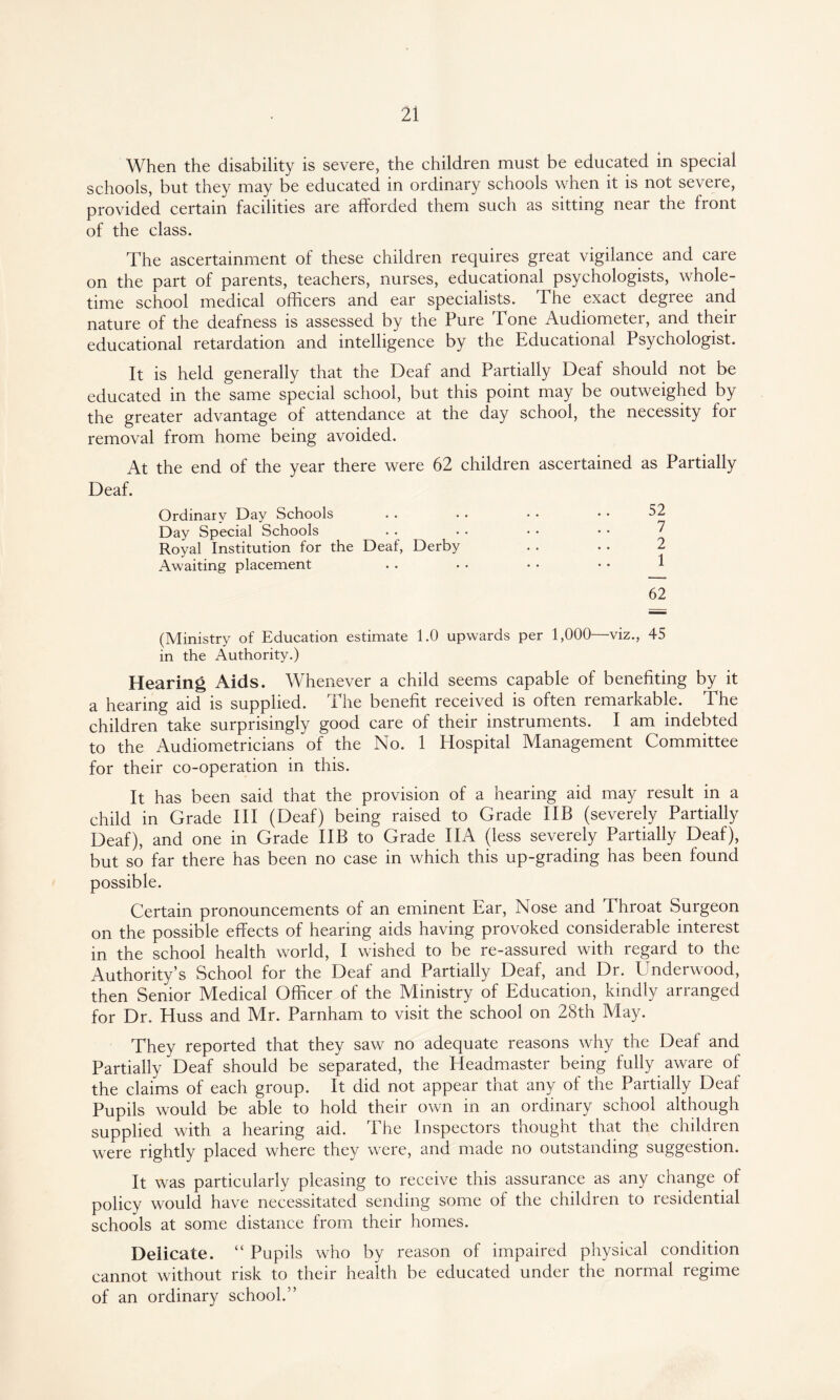 When the disability is severe, the children must be educated in special schools, but they may be educated in ordinary schools when it is not severe, provided certain facilities are afforded them such as sitting near the front of the class. The ascertainment of these children requires great vigilance and care on the part of parents, teachers, nurses, educational psychologists, whole¬ time school medical officers and ear specialists. The exact degree and nature of the deafness is assessed by the Pure Tone Audiometer, and their educational retardation and intelligence by the Educational Psychologist. It is held generally that the Deaf and Partially Deaf should not be educated in the same special school, but this point may be outweighed by the greater advantage of attendance at the day school, the necessity for removal from home being avoided. At the end of the year there were 62 children ascertained as Partially Deaf. Ordinary Day Schools 52 Day Special Schools 7 Royal Institution for the Deaf, Derby 2 Awaiting placement 1 62 (Ministry of Education estimate 1.0 upwards per in the Authority.) 1,000—viz., 45 Hearing Aids. Whenever a child seems capable of benefiting by it a hearing aid is supplied. The benefit received is often remarkable. The children take surprisingly good care of their instruments. I am indebted to the Audiometricians of the No. 1 Hospital Management Committee for their co-operation in this. It has been said that the provision of a hearing aid may result in a child in Grade III (Deaf) being raised to Grade IIB (severely Partially Deaf), and one in Grade IIB to Grade IIA (less severely Partially Deaf), but so far there has been no case in which this up-grading has been found possible. Certain pronouncements of an eminent Ear, Nose and Throat Surgeon on the possible effects of hearing aids having provoked considerable interest in the school health world, I wished to be re-assured with regard to the Authority’s School for the Deaf and Partially Deaf, and Dr. Underwood, then Senior Medical Officer of the Ministry of Education, kindly arranged for Dr. Huss and Mr. Parnham to visit the school on 28th May. They reported that they saw no adequate reasons why the Deaf and Partially Deaf should be separated, the Headmaster being fully aware of the claims of each group. It did not appear that any of the Partially Deaf Pupils would be able to hold their own in an ordinary school although supplied with a hearing aid. The Inspectors thought that the children were rightly placed where they were, and made no outstanding suggestion. It was particularly pleasing to receive this assurance as any change of policy would have necessitated sending some of the children to residential schools at some distance from their homes. Delicate. “ Pupils who by reason of impaired physical condition cannot without risk to their health be educated under the normal regime of an ordinary school.”