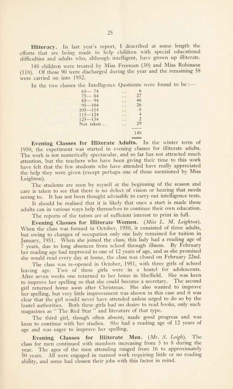 Illiteracy. In last year’s report, I described at some length the efforts that are being made to help children with special educational difficulties and adults who, although intelligent, have grown up illiterate. 148 children were treated by Miss Freeman (30) and Miss Robinson (118). Of these 90 were discharged during the year and the remaining 58 were carried on into 1952. In the two classes the Intelligence Quotients were found to be 65— 74 6 75— 84 27 85— 94 46 95—104 .. 26 105—114 .. 8 115—124 .. 4 125—134 .. 2 Not taken . . . . 29 148 Evening Classes for Illiterate Adults. In the winter term of 1950, the experiment was started in evening classes for illiterate adults. The work is not numerically spectacular, and so far has not attracted much attention, but the teachers who have been giving their time to this work have felt that the few students who have attended have really appreciated the help they were given (except perhaps one of those mentioned by Miss Leighton). The students are seen by myself at the beginning of the season and care is taken to see that there is no defect of vision or hearing that needs seeing to. It has not been thought advisable to carry out intelligence tests. It should be realised that it is likely that once a start is made these adults can in various ways help themselves to continue their own education. The reports of the tutors are of sufficient interest to print in full. Evening Classes for Illiterate Women. (Miss L. M. Leighton). When the class was formed in October, 1950, it consisted of three adults, but owing to changes of occupation only one lady remained for tuition in January, 1951. When she joined the class, this lady had a reading age of 7 years, due to long absences from school through illness. By February her reading age had improved to one of 12 years of age, and as she promised she would read every day at home, the class was closed on February 22nd. The class was re-opened in October, 1951, with three girls of school leaving age. Two of these girls were in a hostel for adolescents. After seven weeks one returned to her home in Sheffield. She was keen to improve her spelling so that she could become a secretary. The second girl returned home soon after Christmas. She also wanted to improve her spelling, but very little improvement was shown in this case and it was clear that the girl would never have attended unless urged to do so by the hostel authorities. Both these girls had no desire to read books, only such magazines as “ The Red Star ” and literature of that type. The third girl, though often absent, made good progress and was keen to continue with her studies. She had a reading age of 12 years of age and was eager to improve her spelling. Evening Classes for Illiterate Men. (Mr. S. Leigh). The class for men continued with numbers increasing from 5 to 8 during the year. The ages of the men attending ranged from 16 to approximately 50 years. All were engaged in manual work requiring little or no reading ability, and some had chosen their jobs with this factor in mind.