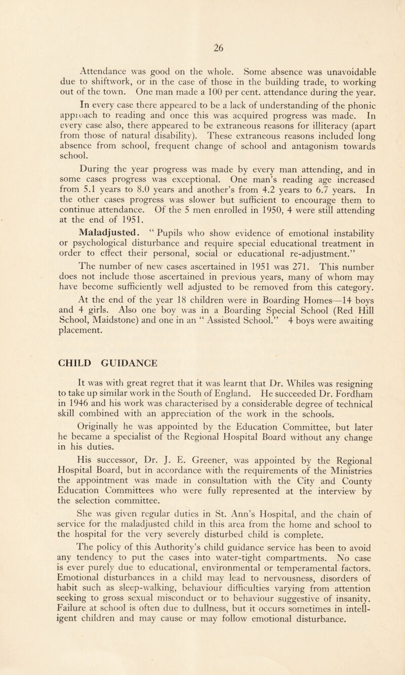 Attendance was good on the whole. Some absence was unavoidable due to shiftwork, or in the case of those in the building trade, to working out of the town. One man made a 100 per cent, attendance during the year. In every case there appeared to be a lack of understanding of the phonic appiuach to reading and once this was acquired progress was made. In every case also, there appeared to be extraneous reasons for illiteracy (apart from those of natural disability). These extraneous reasons included long absence from school, frequent change of school and antagonism towards school. During the year progress was made by every man attending, and in some cases progress was exceptional. One man’s reading age increased from 5.1 years to 8.0 years and another’s from 4.2 years to 6.7 years. In the other cases progress was slower but sufficient to encourage them to continue attendance. Of the 5 men enrolled in 1950, 4 were still attending at the end of 1951. Maladjusted. “ Pupils who show evidence of emotional instability or psychological disturbance and require special educational treatment in order to effect their personal, social or educational re-adjustment.” The number of new cases ascertained in 1951 was 271. This number does not include those ascertained in previous years, many of whom may have become sufficiently well adjusted to be removed from this category. At the end of the year 18 children were in Boarding Homes—14 boys and 4 girls. Also one boy was in a Boarding Special School (Red Hill School, Maidstone) and one in an “ Assisted School.” 4 boys were awaiting placement. CHILD GUIDANCE It was with great regret that it was learnt that Dr. Whiles was resigning to take up similar work in the South of England. He succeeded Dr. Fordham in 1946 and his work was characterised by a considerable degree of technical skill combined with an appreciation of the work in the schools. Originally he was appointed by the Education Committee, but later he became a specialist of the Regional Hospital Board without any change in his duties. His successor, Dr. J. E. Greener, was appointed by the Regional Hospital Board, but in accordance with the requirements of the Ministries the appointment was made in consultation with the City and County Education Committees who were fully represented at the interview by the selection committee. She was given regular duties in St. Ann’s Hospital, and the chain of service for the maladjusted child in this area from the home and school to the hospital for the very severely disturbed child is complete. The policy of this Authority’s child guidance service has been to avoid any tendency to put the cases into water-tight compartments. No case is ever purely due to educational, environmental or temperamental factors. Emotional disturbances in a child may lead to nervousness, disorders of habit such as sleep-walking, behaviour difficulties varying from attention seeking to gross sexual misconduct or to behaviour suggestive of insanity. Failure at school is often due to dullness, but it occurs sometimes in intell¬ igent children and may cause or may follow emotional disturbance.
