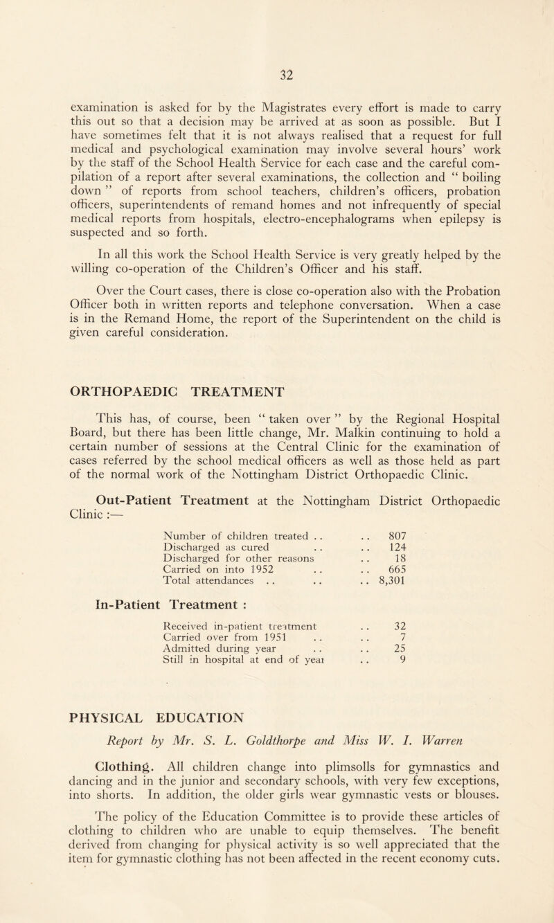 examination is asked for by the Magistrates every effort is made to carry this out so that a decision may be arrived at as soon as possible. But I have sometimes felt that it is not always realised that a request for full medical and psychological examination may involve several hours’ work by the staff of the School Health Service for each case and the careful com¬ pilation of a report after several examinations, the collection and “ boiling down ” of reports from school teachers, children’s officers, probation officers, superintendents of remand homes and not infrequently of special medical reports from hospitals, electro-encephalograms when epilepsy is suspected and so forth. In all this work the School Health Service is very greatly helped by the willing co-operation of the Children’s Officer and his staff. Over the Court cases, there is close co-operation also with the Probation Officer both in written reports and telephone conversation. When a case is in the Remand Home, the report of the Superintendent on the child is given careful consideration. ORTHOPAEDIC TREATMENT This has, of course, been “ taken over ” by the Regional Hospital Board, but there has been little change, Mr. Malkin continuing to hold a certain number of sessions at the Central Clinic for the examination of cases referred by the school medical officers as well as those held as part of the normal work of the Nottingham District Orthopaedic Clinic. Out-Patient Treatment at the Nottingham District Orthopaedic Clinic :— Number of children treated . . . . 807 Discharged as cured . . . . 124 Discharged for other reasons . . 18 Carried on into 1952 . . . . 665 Total attendances . . . . . . 8,301 In-Patient Treatment : Received in-patient treatment . . 32 Carried over from 1951 . . . . 7 Admitted during year . . . . 25 Still in hospital at end of yeai . . 9 PHYSICAL EDUCATION Report by Mr. S. L. Goldthorpe and Miss W. I. Warren Clothing. All children change into plimsolls for gymnastics and dancing and in the junior and secondary schools, with very few exceptions, into shorts. In addition, the older girls wear gymnastic vests or blouses. The policy of the Education Committee is to provide these articles of clothing to children who are unable to equip themselves. The benefit derived from changing for physical activity is so well appreciated that the item for gymnastic clothing has not been affected in the recent economy cuts.