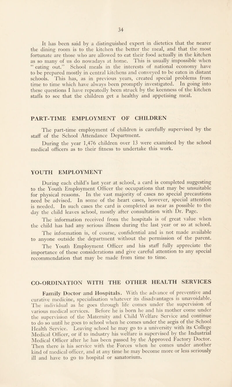 It has been said by a distinguished expert in dietetics that the nearer the dining room is to the kitchen the better the meal, and that the most fortunate are those who are allowed to eat their food actually in the kitchen as so many of us do nowadays at home. This is usually impossible when “ eating out.’’ School meals in the interests of national economy have to be prepared mostly in central kitchens and conveyed to be eaten in distant schools. This has, as in previous years, created special problems from time to time which have always been promptly investigated. In going into these questions I have repeatedly been struck by the keenness of the kitchen staffs to see that the children get a healthy and appetising meal. PART-TIME EMPLOYMENT OF CHILDREN The part-time employment of children is carefully supervised by the staff of the School Attendance Department. During the year 1,476 children over 13 were examined by the school medical officers as to their fitness to undertake this work. YOUTH EMPLOYMENT During each child’s last year at school, a card is completed suggesting to the Youth Employment Officer the occupations that may be unsuitable for physical reasons. In the vast majority of cases no special precautions need be advised. In some of the heart cases, however, special attention is needed. In such cases the card is completed as near as possible to the day the child leaves school, mostly after consultation with Dr. Page. The information received from the hospitals is of great value when the child has had any serious illness during the last year or so at school. The information is, of course, confidential and is not made available to anyone outside the department without the permission of the parent. The Youth Employment Officer and his staff fully appreciate the importance of these considerations and give careful attention to any special recommendation that may be made from time to time. CO-ORDINATION WITH THE OTHER HEALTH SERVICES Family Doctor and Hospitals. With the advance of preventive and curative medicine, specialisation whatever its disadvantages is unavoidable. The individual as he goes through life comes under the supervision of various medical services. Before he is born he and his mother come under the supervision of the Maternity and Child Welfare Service and continue to do so until he goes to school when he comes under the aegis of the School Health Service. Leaving school he may go to a university with its College Medical Officer, or if to industry his welfare is supervised by the Industrial Medical Officer after he has been passed by the Approved Factory Doctor. Then there is his service with the Forces when he comes under another kind of medical officer, and at any time he may become more or less seriously ill and have to go to hospital or sanatorium.