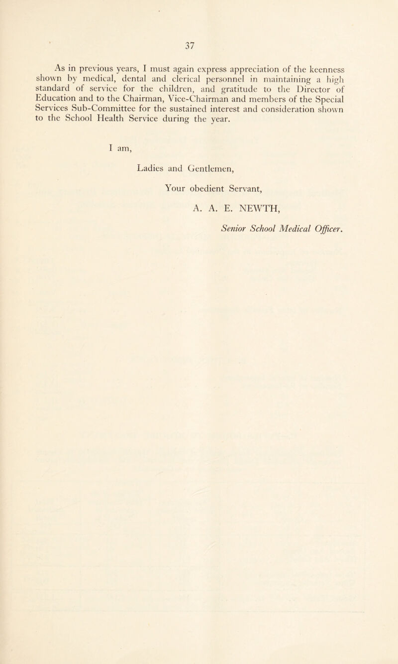 As in previous years, I must again express appreciation of the keenness shown by medical, dental and clerical personnel in maintaining a high standard of service for the children, and gratitude to the Director of Education and to the Chairman, Vice-Chairman and members of the Special Services Sub-Committee for the sustained interest and consideration shown to the School Health Service during the year. I am, Ladies and Gentlemen, Your obedient Servant, A. A. E. NEWTH, Senior School Medical Officer.