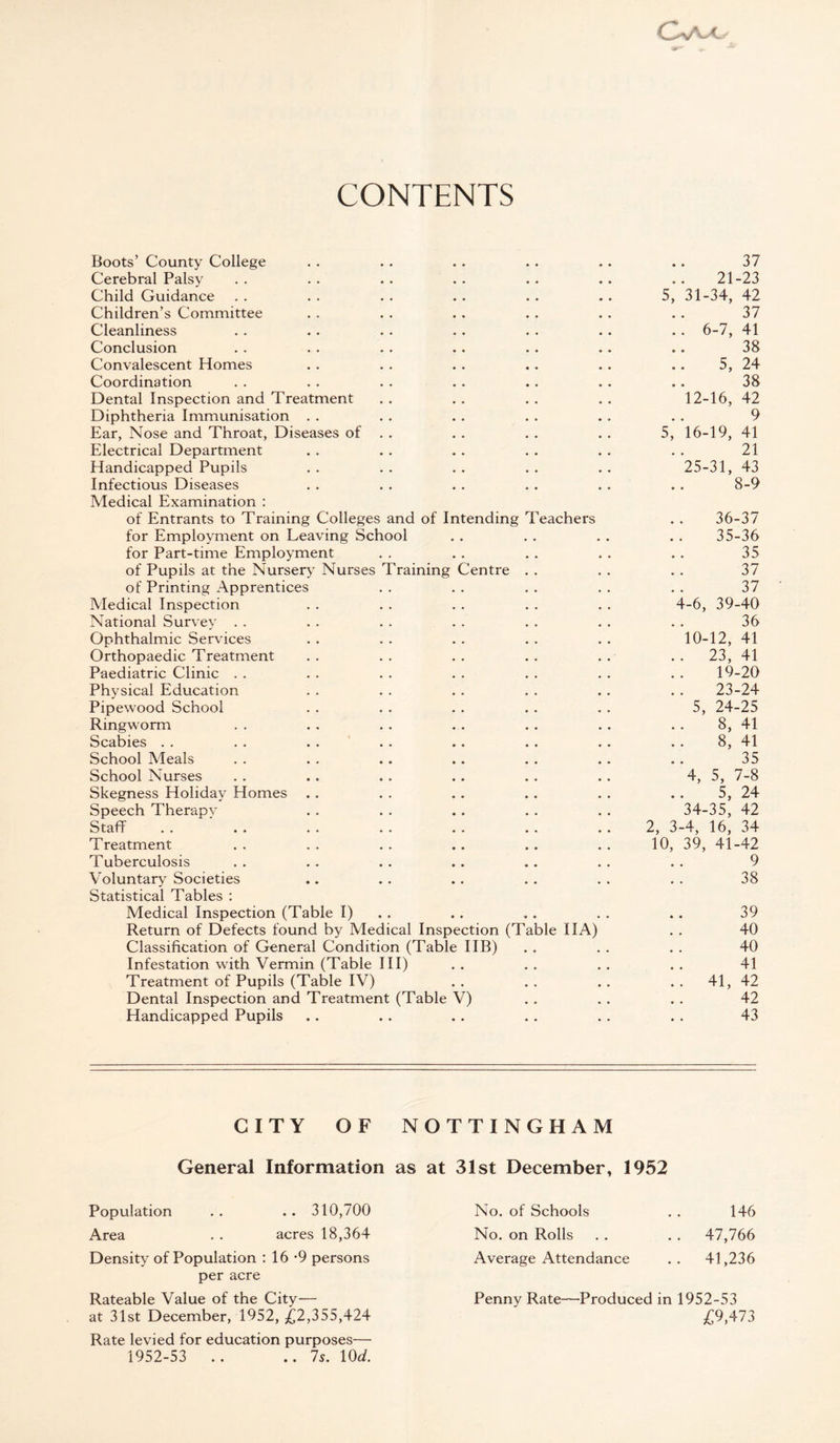 CONTENTS Boots’ County College 37 Cerebral Palsy 21-23 Child Guidance 5, 31-34, 42 Children’s Committee 37 Cleanliness .. 6-7, 41 Conclusion 38 Convalescent Homes 5, 24 Coordination 38 Dental Inspection and Treatment 12-16, 42 Diphtheria Immunisation 9 Ear, Nose and Throat, Diseases of . . 5, 16-19, 41 Electrical Department 21 Handicapped Pupils 25-31, 43 Infectious Diseases 8-9 Medical Examination : of Entrants to Training Colleges and of Intending Teachers 36-37 for Employment on Leaving School 35-36 for Part-time Employment 35 of Pupils at the Nursery Nurses Training Centre 37 of Printing Apprentices 37 Medical Inspection 4-6, 39-40 National Survey 36 Ophthalmic Services 10-12, 41 Orthopaedic Treatment . . 23, 41 Paediatric Clinic 19-20 Physical Education 23-24 Pipewood School 5, 24-25 Ringworm 8, 41 Scabies 8, 41 School Meals 35 School Nurses 4, 5, 7-8 Skegness Holiday Homes . . 5, 24 Speech Therapy 34-35, 42 Staff 2, 3-4, 16, 34 Treatment 10, 39, 41-42 Tuberculosis 9 Voluntary Societies 38 Statistical Tables : Medical Inspection (Table I) 39 Return of Defects found by Medical Inspection (Table 11A) 40 Classification of General Condition (Table IIB) 40 Infestation with Vermin (Table III) 41 Treatment of Pupils (Table IV) .. 41, 42 Dental Inspection and Treatment (Table V) 42 Handicapped Pupils 43 CITY OF NOTTINGHAM General Information as at 31st December, 1952 Population . . . . 310,700 Area . . acres 18,364 Density of Population : 16 -9 persons per acre Rateable Value of the City— at 31st December, 1952, ,£2,355,424 Rate levied for education purposes— 1952-53 .. ..7s. 10 d. No. of Schools . . 146 No. on Rolls . . . . 47,766 Average Attendance . . 41,236 Penny Rate—Produced in 1952-53 £9,473