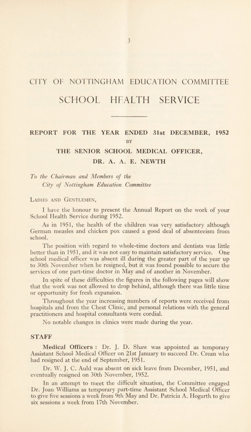 CITY OF NOTTINGHAM EDUCATION COMMITTEE SCHOOL HEALTH SERVICE REPORT FOR THE YEAR ENDED 31st DECEMBER, 1952 BY THE SENIOR SCHOOL MEDICAL OFFICER, DR. A. A. E. NEWTH To the Chairman and Members of the City of Nottingham Education Committee Ladies and Gentlemen, I have the honour to present the Annual Report on the work of your School Health Service during 1952. As in 1951, the health of the children was very satisfactory although German measles and chicken pox caused a good deal of absenteeism from school. The position with regard to whole-time doctors and dentists was little better than in 1951, and it was not easy to maintain satisfactory service. One school medical officer was absent ill during the greater part of the year up to 30th November when he resigned, but it was found possible to secure the services of one part-time doctor in May and of another in November. In spite of these difficulties the figures in the following pages will show that the work was not allowed to drop behind, although there was little time or opportunity for fresh expansion. Throughout the year increasing numbers of reports were received from hospitals and from the Chest Clinic, and personal relations with the general practitioners and hospital consultants were cordial. No notable changes in clinics were made during the year. STAFF Medical Officers : Dr. J. D. Shaw was appointed as temporary Assistant School Medical Officer on 21st January to succeed Dr. Crean who had resigned at the end of September, 1951. Dr. W. J. C. Auld was absent on sick leave from December, 1951, and eventually resigned on 30th November, 1952. In an attempt to meet the difficult situation, the Committee engaged Dr. Joan Williams as temporary part-time Assistant School Medical Officer to give five sessions a week from 9th May and Dr. Patricia A. Hogarth to give six sessions a week from 17th November.