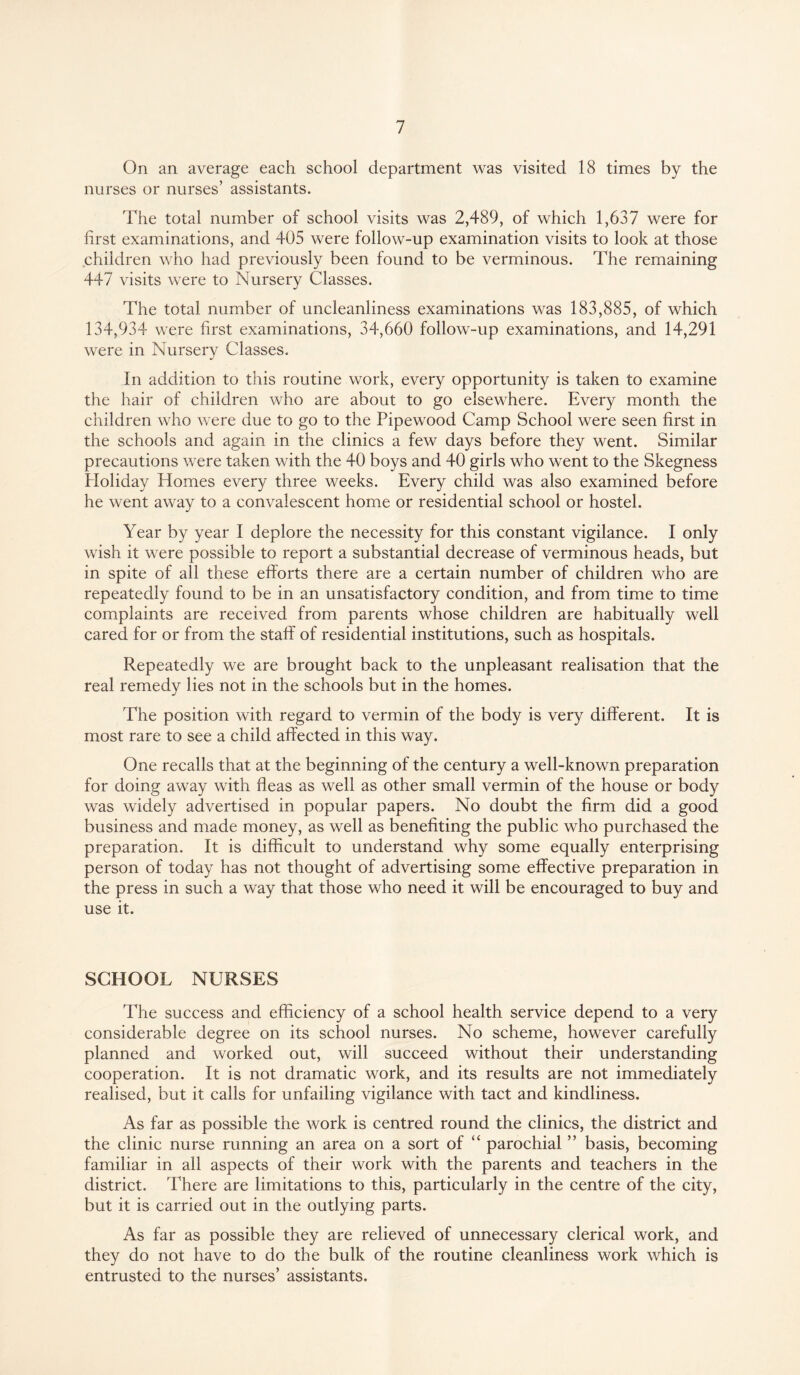 On an average each school department was visited 18 times by the nurses or nurses’ assistants. The total number of school visits was 2,489, of which 1,637 were for first examinations, and 405 were follow-up examination visits to look at those children who had previously been found to be verminous. The remaining 447 visits were to Nursery Classes. The total number of uncleanliness examinations was 183,885, of which 134,934 were first examinations, 34,660 follow-up examinations, and 14,291 were in Nursery Classes. In addition to this routine work, every opportunity is taken to examine the hair of children who are about to go elsewhere. Every month the children who were due to go to the Pipewood Camp School were seen first in the schools and again in the clinics a few days before they went. Similar precautions were taken with the 40 boys and 40 girls who went to the Skegness Holiday Homes every three weeks. Every child was also examined before he went away to a convalescent home or residential school or hostel. Year by year I deplore the necessity for this constant vigilance. I only wish it were possible to report a substantial decrease of verminous heads, but in spite of all these efforts there are a certain number of children who are repeatedly found to be in an unsatisfactory condition, and from time to time complaints are received from parents whose children are habitually well cared for or from the staff of residential institutions, such as hospitals. Repeatedly we are brought back to the unpleasant realisation that the real remedy lies not in the schools but in the homes. The position with regard to vermin of the body is very different. It is most rare to see a child affected in this way. One recalls that at the beginning of the century a well-known preparation for doing away with fleas as well as other small vermin of the house or body was widely advertised in popular papers. No doubt the firm did a good business and made money, as well as benefiting the public who purchased the preparation. It is difficult to understand why some equally enterprising person of today has not thought of advertising some effective preparation in the press in such a way that those who need it will be encouraged to buy and use it. SCHOOL NURSES The success and efficiency of a school health service depend to a very considerable degree on its school nurses. No scheme, however carefully planned and worked out, will succeed without their understanding cooperation. It is not dramatic work, and its results are not immediately realised, but it calls for unfailing vigilance with tact and kindliness. As far as possible the work is centred round the clinics, the district and the clinic nurse running an area on a sort of “ parochial ” basis, becoming familiar in all aspects of their work with the parents and teachers in the district. There are limitations to this, particularly in the centre of the city, but it is carried out in the outlying parts. As far as possible they are relieved of unnecessary clerical work, and they do not have to do the bulk of the routine cleanliness work which is entrusted to the nurses’ assistants.