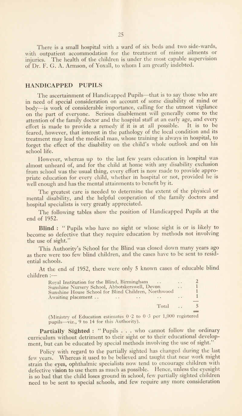 There is a small hospital with a ward of six beds and two side-wards, with outpatient accommodation for the treatment of minor ailments or injuries. The health of the children is under the most capable supervision of Dr. F. G. A. Armson, of Yoxall, to whom I am greatly indebted. HANDICAPPED PUPILS The ascertainment of Handicapped Pupils—that is to say those who are in need of special consideration on account of some disability ol mind or body—is work of considerable importance, calling for the utmost vigilance on the part of everyone. Serious disablement will generally come to the attention of the family doctor and the hospital staff at an early age, and every effort is made to provide a remedy if it is at all possible. It is to be feared, however, that interest in the pathology of the local condition and its treatment may lead the medical man, whose training is always in hospital, to forget the effect of the disability on the child’s whole outlook and on his school life. Plowever, whereas up to the last few years education in hospital was almost unheard of, and for the child at home with any cdsability exclusion from school was the usual thing, every effort is now made to provide appro¬ priate education for every child, whether in hospital or not, provided he is well enough and has the mental attainments to benefit by it. The greatest care is needed to determine the extent of the physical or mental disability, and the helpful cooperation of the family doctors and hospital specialists is very greatly appreciated. The following tables show the position of Handicapped Pupils at the end of 1952. Blind : “ Pupils who have no sight or whose sight is or is likely to become so defective that they require education by methods not involving the use of sight.” This Authority’s School for the Blind was closed down many years ago as there were too few blind children, and the cases have to be sent to resid¬ ential schools. At the end of 1952, there were only 5 known cases of educable blind children :— Royal Institution for the Blind, Birmingham . . . . 2 Sunshine Nursery School, Abbotskerswell, Devon Sunshine House School for Blind Children, Northwood 1 Awaiting placement . . . . . . . • • • 1 Total . . 5 (Ministry of Education estimates 0-2 to 0-3 per 1,000 registered pupils—viz., 9 to 14 for this Authority). Partially Sighted : “ Pupils . . . who cannot follow the ordinary curriculum without detriment to their sight or to their educational develop¬ ment, but can be educated by special methods involving the use of sight.” Policy with regard to the partially sighted has changed during the last few years. Whereas it used to be believed and taught that near work might strain the eyes, ophthalmic specialists now tend to encourage children with defective vision to use them as much as possible. Hence, unless the eyesight is so bad that the child loses ground in school, few partially sighted children need to be sent to special schools, and few require any more consideration