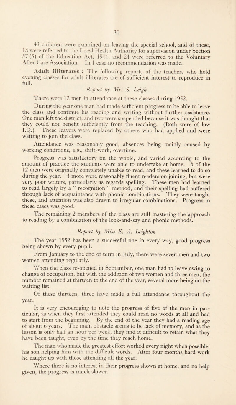 43 children were examined on leaving the special school, and of these, 18 were referred to the Local Health Authority for supervision under Section 57 (5) of the Education Act, 1944, and 24 were referred to the Voluntary After Care Association. In 1 case no recommendation was made. Adult Illiterates : The following reports of the teachers who hold evening classes for adult illiterates are of sufficient interest to reproduce in full. Report by Mr. S. Leigh There were 12 men in attendance at these classes during 1952. During the year one man had made sufficient progress to be able to leave the class and continue his reading and writing without further assistance. One man left the district, and two were suspended because it was thought that they could not benefit sufficiently from the teaching. (Both were of low I.Q.). These leavers were replaced by others who had applied and were waiting to join the class. Attendance was reasonably good, absences being mainly caused by working conditions, e.g., shift-work, overtime. Progress was satisfactory on the whole, and varied according to the amount of practice the students were able to undertake at home. 6 of the 12 men were originally completely unable to read, and these learned to do so during the year. 4 more were reasonably fluent readers on joining, but were very poor writers, particularly as regards spelling. These men had learned to read largely by a recognition ” method, and their spelling had suffered through lack of acquaintance with phonic combinations. They were taught these, and attention was also drawn to irregular combinations. Progress in these cases was good. The remaining 2 members of the class are still mastering the approach to reading by a combination of the look-and-say and phonic methods. Report by Miss E. A. Leighton The year 1952 has been a successful one in every way, good progress being shown by every pupil. From January to the end of term in July, there were seven men and two women attending regularly. When the class re-opened in September, one man had to leave owing to change of occupation, but with the addition of two women and three men, the number remained at thirteen to the end of the year, several more being on the waiting list. Of these thirteen, three have made a full attendance throughout the year. It is very encouraging to note the progress of five of the men in par¬ ticular, as when they first attended they could read no words at all and had to start from the beginning. By the end of the year they had a reading age of about 6 years. The main obstacle seems to be lack of memory, and as the lesson is only half an hour per week, they find it difficult to retain what they have been taught, even by the time they reach home. The man who made the greatest effort worked every night when possible, his son helping him with the difficult words. After four months hard work he caught up with those attending all the year. Where there is no interest in their progress shown at home, and no help given, the progress is much slower.