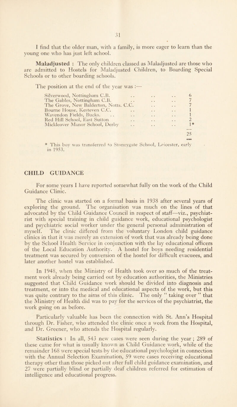 I find that the older man, with a family, is more eager to learn than the young one who has just left school. Maladjusted : The only children classed as Maladjusted are those who are admitted to Hostels for Maladjusted Children, to Boarding Special Schools or to other boarding schools. The position at the end of the year was :— Silverwood, Nottingham C.B. . . . . . . 6 The Gables, Nottingham C.B. . . . . . . 7 The Grove, New Balderton, Notts. C.C. . . . . 7 Bourne House, Kesteven C.C. . . . . . . 1 Wavendon Fields, Bucks. . . . . . . . . 1 Red Hill School, East Sutton . . . . . . 2 Mickleover Manor School, Derby . . . . . . 1# 25 * This bov was transferred to Stoneygate School, Leicester, early in 1953. CHILD GUIDANCE For some years I have reported somewhat fully on the work of the Child Guidance Clinic. The clinic was started on a formal basis in 1938 after several years of exploring the ground. The organisation was much on the lines of that advocated by the Child Guidance Council in respect of staff—viz., psychiat¬ rist with special training in child guidance work, educational psychologist and psychiatric social worker under the general personal administration of myself. The clinic differed from the voluntary London child guidance clinics in that it was merely an extension of work that was already being done by the School Health Service in conjunction with the lay educational officers of the Local Education Authority. A hostel for boys needing residential treatment was secured by conversion of the hostel for difficult evacuees, and later another hostel was established. In 1948, when the Ministry of Health took over so much of the treat¬ ment work already being carried out by education authorities, the Ministries suggested that Child Guidance work should be divided into diagnosis and treatment, or into the medical and educational aspects of the work, but this was quite contrary to the aims of this clinic. The only “ taking over ” that the Ministry of Health did was to pay for the services of the psychiatrist, the work going on as before. Particularly valuable has been the connection with St. Ann’s Hospital through Dr. Fisher, who attended the clinic once a week from the Hospital, and Dr. Greener, who attends the Hospital regularly. Statistics : In all, 543 new cases were seen during the year ; 289 of these came for what is usually known as Child Guidance work, while of the remainder 168 were special tests by the educational psychologist in connection with the Annual Selection Examination, 59 were cases receiving educational therapy other than those picked out after full child guidance examination, and 27 were partially blind or partially deaf children referred for estimation of intelligence and educational progress.