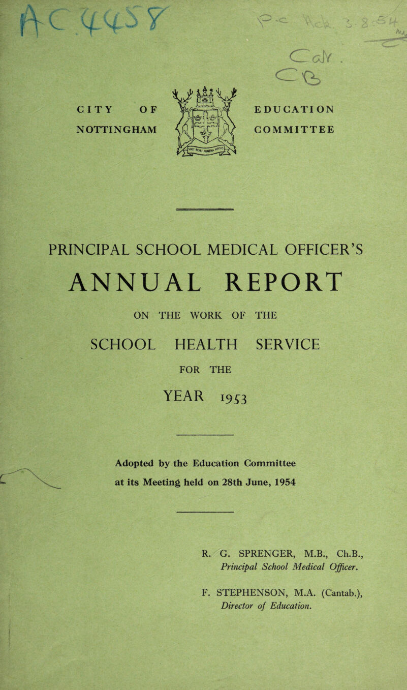 C r \v ' ^(r****\ K— vh E DU GATI ON COMMITTEE PRINCIPAL SCHOOL MEDICAL OFFICER’S ANNUAL REPORT ON THE WORK OF THE SCHOOL HEALTH SERVICE FOR THE YEAR i9« Adopted by the Education Committee at its Meeting held on 28th June, 1954 R. G. SPRENGER, M.B., Ch.B., Principal School Medical Officer. F. STEPHENSON, M.A. (Cantab.), Director of Education.